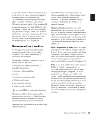 ◆ Pro Tools permite la desactivación manual de      En modo inactivo, los elementos están en
los elementos de sesión (por ejemplo, pistas e      silencio y apagados; sin embargo, sigue siendo
inserciones) para liberar recursos DSP.             posible ajustar casi todos los controles
Los elementos inactivos se pueden visualizar,       asociados. Los distintos elementos afectan a
editar y mantener durante la sesión. Véase          los recursos disponibles del sistema de la
"Elementos activos e inactivos" en la página 21.    siguiente manera:
◆ Todos los sistemas Pro Tools TDM y LE (sólo       Módulos adicionales Cuando un módulo
Pro Tools 6.x) tienen opciones de voz ﬂexibles      adicional está inactivo en una pista, se puede
para pistas de audio para poder sacar el mayor      disponer de su DSP para otro módulo adicional
rendimiento a las voces en el sistema. Para más     y para procesamiento. Se puede aplicar el modo
información sobre la gestión de voces y las         inactivo de forma manual o automática para las
opciones, véase "Pistas asignables a voz y          asignaciones de los módulos adicionales (véase
prioridad de pistas" en la página 106.              "Modo inactivo automático y manual" en la
                                                    página 22).
Elementos activos e inactivos
                                                    Rutas y asignaciones de ruta Cuando una ruta o
Pro Tools permite desactivar determinados           una asignación de ruta está inactiva, se puede
elementos, por ejemplo pistas de audio e            disponer de sus recursos de mezclas para dirigir
inserciones, para liberar recursos DSP y            otras señales en la sesión. Se puede aplicar el
conexiones del mezclador.                           modo inactivo de forma manual o automática
                                                    para las rutas y asignaciones (véase "Modo
Éstos son los elementos de Pro Tools que se         inactivo automático y manual" en la página 22).
pueden activar o desactivar.
                                                    Pistas Si una pista está inactiva, en los sistemas
◆ Pistas de audio, entradas auxiliares y
                                                    TDM (Pro Tools 5.1 y posteriores) y LE
atenuadores principales
                                                    (Pro Tools 6.x) se puede hacer que sus voces
◆   Entradas y salidas de pistas                    estén disponibles para otra pista. Las pistas
◆   Envíos                                          inactivas mono liberan una voz; las pistas
                                                    estéreo y multicanal liberan una voz por canal.
◆   Entradas de cadenas laterales
                                                    Además, cuando una pista de audio, una entrada
◆   Módulos adicionales                             auxiliar o un atenuador principal están en modo
◆   Inserciones de hardware                         inactivo, también lo estarán sus módulos
                                                    adicionales, inserciones, envíos y asignaciones
◆   Rutas (en toda la sesión)
                                                    de E/S, y los recursos DSP asociados se liberan
       Las pistas MIDI no pueden estar inactivas.   para poderlos utilizar en cualquier otra parte de
                                                    la sesión.
Además de establecer de forma manual los
modos activo e inactivo, Pro Tools desactivará
automáticamente los elementos si no hay
recursos disponibles o si son insuficientes.

En modo activo, los elementos están activados y
en funcionamiento.


                                                                      Capítulo 3: Conceptos de Pro Tools   21
 