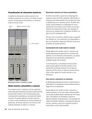 Visualización de elementos inactivos                       Elementos inactivos de forma automática

     Cuando los elementos están inactivos, los                  Al abrir una sesión, quizá no se disponga de
     nombres aparecen en cursiva y el fondo en gris             todas las rutas de señal, módulos adicionales o
     oscuro. Si una pista está inactiva, se oscurece            interfaces de audio usados en la sesión tal como
     toda la tira de canal.                                     se definieron en el sistema actual. Al abrir una
                                                                sesión, quizá tampoco se disponga de voces
      Activo       Módulo adicional inactivo                    suficientes si la sesión se ha creado en un tipo
                                                                distinto de sistema Pro Tools, por ejemplo se
                                                                crea con un sistema Pro Tools|serie 24 MIX y se
                                                                abre con Pro Tools|serie HD.

                                                                En este caso, la sesión se abrirá como se guardó
                                                                por última vez. Los elementos no disponibles o
                                                                que no se puedan cargar por falta de recursos se
                                               Pista inactiva   pondrán en modo inactivo.

                                                                Conmutación del modo inactivo manual

                                                                Puede aplicar los modos activo o inactivo de
                                                                forma manual para gestionar los recursos del
                                                                sistema. Si un elemento está inactivo, se podrá
                                                                disponer de sus elementos asociados en
                                                                cualquier parte de la sesión.

                                                                A continuación, se muestran instrucciones
                                                                básicas para aplicar el modo inactivo a los
                                                                elementos de forma manual. En la Guía de
                                                                referencia de Pro Tools, se ofrecen instrucciones
                                                                sobre cómo aplicar el modo inactivo a un
                                                                elemento.

                                                                Para activar y desactivar un elemento:

     Elementos activos e inactivos y pistas                     ■ Mantenga pulsadas las teclas Control+Inicio
                                                                (Windows) o Comando+Control (Macintosh) y
     Modo inactivo automático y manual                          haga clic en el elemento.
     Los modos activo e inactivo son las opciones               Puede aplicar los modos activo o inactivo a
     adecuadas para transferir sesiones y gestionar los         todas las pistas o a las que estén seleccionadas
     recursos del sistema. Pro Tools proporciona                con teclas modificadoras estándar de Pro Tools
     conmutación automática y manual del modo                   (Alt y Alt+Mayús en Windows; Opción y
     inactivo. Se puede aplicar el modo inactivo                Opción+Mayús en Macintosh). Las entradas de
     (o activo) a los elementos de forma manual al              cadenas laterales admiten conmutación directa
     gestionar, de forma selectiva, los recursos del            activa e inactiva, pero no se puede acceder a
     sistema mientras se edita o se mezcla.                     todas ellas o a las seleccionadas.

22   Guía de referencia de Pro Tools
 