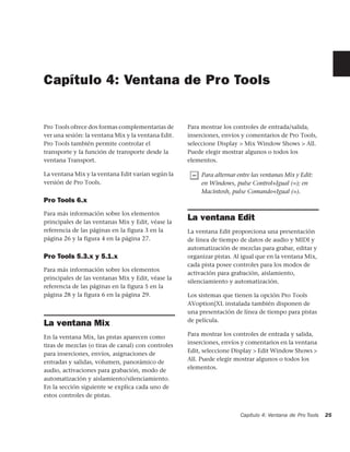 Capítulo 4: Ventana de Pro Tools


Pro Tools ofrece dos formas complementarias de      Para mostrar los controles de entrada/salida,
ver una sesión: la ventana Mix y la ventana Edit.   inserciones, envíos y comentarios de Pro Tools,
Pro Tools también permite controlar el              seleccione Display > Mix Window Shows > All.
transporte y la función de transporte desde la      Puede elegir mostrar algunos o todos los
ventana Transport.                                  elementos.

La ventana Mix y la ventana Edit varían según la         Para alternar entre las ventanas Mix y Edit:
versión de Pro Tools.                                    en Windows, pulse Control+Igual (=); en
                                                         Macintosh, pulse Comando+Igual (=).
Pro Tools 6.x
Para más información sobre los elementos
principales de las ventanas Mix y Edit, véase la
                                                    La ventana Edit
referencia de las páginas en la figura 3 en la      La ventana Edit proporciona una presentación
página 26 y la figura 4 en la página 27.            de línea de tiempo de datos de audio y MIDI y
                                                    automatización de mezclas para grabar, editar y
Pro Tools 5.3.x y 5.1.x                             organizar pistas. Al igual que en la ventana Mix,
                                                    cada pista posee controles para los modos de
Para más información sobre los elementos
                                                    activación para grabación, aislamiento,
principales de las ventanas Mix y Edit, véase la
                                                    silenciamiento y automatización.
referencia de las páginas en la figura 5 en la
página 28 y la figura 6 en la página 29.            Los sistemas que tienen la opción Pro Tools
                                                    AVoption|XL instalada también disponen de
                                                    una presentación de línea de tiempo para pistas
                                                    de película.
La ventana Mix
                                                    Para mostrar los controles de entrada y salida,
En la ventana Mix, las pistas aparecen como
                                                    inserciones, envíos y comentarios en la ventana
tiras de mezclas (o tiras de canal) con controles
                                                    Edit, seleccione Display > Edit Window Shows >
para inserciones, envíos, asignaciones de
                                                    All. Puede elegir mostrar algunos o todos los
entradas y salidas, volumen, panorámico de
                                                    elementos.
audio, activaciones para grabación, modo de
automatización y aislamiento/silenciamiento.
En la sección siguiente se explica cada uno de
estos controles de pistas.


                                                                        Capítulo 4: Ventana de Pro Tools   25
 