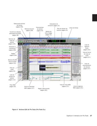 Selecciones de línea                                         Indicadores de
                de tiempo                                           ubicación (página 31)
              (página 259)                       Herramientas                                               Línea de tiempo
                             Botones de zoom       de edición                       Área de edición de
                               (página 238)       (página 30)                      eventos (página 31)
  Función de métodos                                             Valores de
 abreviados de teclado                                          Grid y Nudge
      (página 38)                                               (página 31)


 Botones de
  modo de
   edición
(página 235)
                                                                                                                                        Lista de
 Tabulación a                                                                                                                           regiones
  transitorios                                                                                                                            Audio
 (página 269)                                                                                                                         (página 231)

                                                                                                                                  Vista de forma
     Reglas                                                                                                                         de onda de
  (página 244)                                                                                                                         audio
                                                                                                                                   (página 217)

Mostrar/Ocultar
lista de pistas
 (página 101)                                                                                                                        Vista de
                                                                                                                                  automatización
                                                                                                                                    de volumen
   Pista de
                                                                                                                                   (página 217)
    audio
 (página 93)

   Lista de
  grupos de
   edición
(página 112)



   Pista MIDI                                                                               Vista de notas MIDI
  (página 93)               Vista de velocidad                                                  (página 217)      Lista de regiones
                            MIDI (página 217)                                                                     MIDI (página 231)
                                                    Región seleccionada
                                                       (página 261)




       Figura 4. Ventana Edit de Pro Tools (Pro Tools 6.x)


                                                                                                       Capítulo 4: Ventana de Pro Tools          27
 