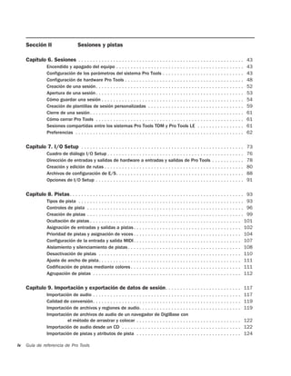 Sección II                      Sesiones y pistas

     Capítulo 6. Sesiones . . . . . . . . . . . . . . . . . . . . . . . . . . . . . . . . . . . . . . . . . . . . . . . . . . . . . . . . . 43
                 Encendido y apagado del equipo . . . . . . . . . . . . . . . . . . . . . . . . . . . . . . . . . . . . . . . . . . . .             43
                 Configuración de los parámetros del sistema Pro Tools . . . . . . . . . . . . . . . . . . . . . . . . . . . .                      43
                 Configuración de hardware Pro Tools . . . . . . . . . . . . . . . . . . . . . . . . . . . . . . . . . . . . . . . . .              48
                 Creación de una sesión. . . . . . . . . . . . . . . . . . . . . . . . . . . . . . . . . . . . . . . . . . . . . . . . . . .        52
                 Apertura de una sesión . . . . . . . . . . . . . . . . . . . . . . . . . . . . . . . . . . . . . . . . . . . . . . . . . . .       53
                 Cómo guardar una sesión . . . . . . . . . . . . . . . . . . . . . . . . . . . . . . . . . . . . . . . . . . . . . . . . .          54
                 Creación de plantillas de sesión personalizadas . . . . . . . . . . . . . . . . . . . . . . . . . . . . . . . . .                  59
                 Cierre de una sesión . . . . . . . . . . . . . . . . . . . . . . . . . . . . . . . . . . . . . . . . . . . . . . . . . . . . .     61
                 Cómo cerrar Pro Tools . . . . . . . . . . . . . . . . . . . . . . . . . . . . . . . . . . . . . . . . . . . . . . . . . . .        61
                 Sesiones compartidas entre los sistemas Pro Tools TDM y Pro Tools LE . . . . . . . . . . . . . . . .                               61
                 Preferencias . . . . . . . . . . . . . . . . . . . . . . . . . . . . . . . . . . . . . . . . . . . . . . . . . . . . . . . . . .   62

     Capítulo 7. I/O Setup . . . . . . . . . . . . . . . . . . . . . . . . . . . . . . . . . . . . . . . . . . . . . . . . . . . . . . . . 73
                 Cuadro de diálogo I/O Setup . . . . . . . . . . . . . . . . . . . . . . . . . . . . . . . . . . . . . . . . . . . . . . .          76
                 Dirección de entradas y salidas de hardware a entradas y salidas de Pro Tools . . . . . . . . . . .                                78
                 Creación y edición de rutas . . . . . . . . . . . . . . . . . . . . . . . . . . . . . . . . . . . . . . . . . . . . . . . .        80
                 Archivos de configuración de E/S. . . . . . . . . . . . . . . . . . . . . . . . . . . . . . . . . . . . . . . . . . . .            88
                 Opciones de I/O Setup . . . . . . . . . . . . . . . . . . . . . . . . . . . . . . . . . . . . . . . . . . . . . . . . . . .        91

     Capítulo 8. Pistas . . . . . . . . . . . . . . . . . . . . . . . . . . . . . . . . . . . . . . . . . . . . . . . . . . . . . . . . . . . . 93
                 Tipos de pista . . . . . . . . . . . . . . . . . . . . . . . . . . . . . . . . . . . . . . . . . . . . . . . . . . . . . . . . . 93
                 Controles de pista . . . . . . . . . . . . . . . . . . . . . . . . . . . . . . . . . . . . . . . . . . . . . . . . . . . . . . 96
                 Creación de pistas . . . . . . . . . . . . . . . . . . . . . . . . . . . . . . . . . . . . . . . . . . . . . . . . . . . . . . 99
                 Ocultación de pistas . . . . . . . . . . . . . . . . . . . . . . . . . . . . . . . . . . . . . . . . . . . . . . . . . . . . 101
                 Asignación de entradas y salidas a pistas . . . . . . . . . . . . . . . . . . . . . . . . . . . . . . . . . . . . . 102
                 Prioridad de pistas y asignación de voces . . . . . . . . . . . . . . . . . . . . . . . . . . . . . . . . . . . . . 104
                 Configuración de la entrada y salida MIDI. . . . . . . . . . . . . . . . . . . . . . . . . . . . . . . . . . . . . 107
                 Aislamiento y silenciamiento de pistas . . . . . . . . . . . . . . . . . . . . . . . . . . . . . . . . . . . . . . . 108
                 Desactivación de pistas . . . . . . . . . . . . . . . . . . . . . . . . . . . . . . . . . . . . . . . . . . . . . . . . . 110
                 Ajuste de ancho de pista. . . . . . . . . . . . . . . . . . . . . . . . . . . . . . . . . . . . . . . . . . . . . . . . . 111
                 Codificación de pistas mediante colores . . . . . . . . . . . . . . . . . . . . . . . . . . . . . . . . . . . . . . 111
                 Agrupación de pistas . . . . . . . . . . . . . . . . . . . . . . . . . . . . . . . . . . . . . . . . . . . . . . . . . . . 112

     Capítulo 9. Importación y exportación de datos de sesión . . . . . . . . . . . . . . . . . . . . . . . . . . 117
                 Importación de audio . . . . . . . . . . . . . . . . . . . . . . . . . . . . . . . . . . . . . . . . . . . . . . . . . . .         117
                 Calidad de conversión. . . . . . . . . . . . . . . . . . . . . . . . . . . . . . . . . . . . . . . . . . . . . . . . . . .         119
                 Importación de archivos y regiones de audio. . . . . . . . . . . . . . . . . . . . . . . . . . . . . . . . . . .                   119
                 Importación de archivos de audio de un navegador de DigiBase con
                          el método de arrastrar y colocar . . . . . . . . . . . . . . . . . . . . . . . . . . . . . . . . . . . .                  122
                 Importación de audio desde un CD . . . . . . . . . . . . . . . . . . . . . . . . . . . . . . . . . . . . . . . . .                 122
                 Importación de pistas y atributos de pista . . . . . . . . . . . . . . . . . . . . . . . . . . . . . . . . . . . .                 124

iv   Guía de referencia de Pro Tools
 
