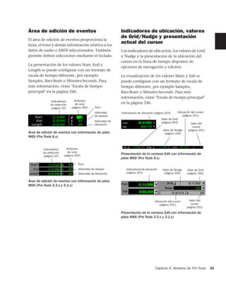 Área de edición de eventos                                    Indicadores de ubicación, valores
                                                              de Grid/Nudge y presentación
El área de edición de eventos proporciona la
hora, el tono y demás información relativa a los
                                                              actual del cursor
datos de audio o MIDI seleccionados. También                  Los indicadores de ubicación, los valores de Grid
permite definir selecciones mediante el teclado.              y Nudge y la presentación de la ubicación del
                                                              cursor en la línea de tiempo disponen de
La presentación de los valores Start, End y
                                                              opciones de navegación y edición.
Length se puede configurar con un formato de
escala de tiempo diferente, por ejemplo                       La visualización de los valores Main y Sub se
Samples, Bars:Beats o Minutes:Seconds. Para                   puede configurar con un formato de escala de
más información, véase "Escala de tiempo                      tiempo diferente, por ejemplo Samples,
principal" en la página 246.                                  Bars:Beats o Minutes:Seconds. Para más
                                                              información, véase "Escala de tiempo principal"
              Indicadores      Atributos
              de selección      de nota                       en la página 246.
              (página 32)    (página 392)      Tono
                                               Velocidad      Indicadores de ubicación (página 253)      Ubicación del cursor
                                               de ataque                                                    (página 251)
                                                                                            Valor de Grid
                                               Velocidad de                                 (página 293)
                                               liberación                                                          Valor del
                                                                                                                   cursor
                                                                                             Valor de Nudge     (página 251)
Área de edición de eventos con información de pista                                           (página 294)
MIDI (Pro Tools 6.x)


         Indicadores      Atributos
         de selección      de nota
                        (página 392)
                                                              Presentación de la ventana Edit con información de
         (página 32)
                                                              pista MIDI (Pro Tools 6.x)
                                  Tono
                                  Velocidad de ataque            Indicadores de ubicación    Valor de Nudge     Valor de Grid
                                  Velocidad de liberación        (página 253)                 (página 294)      (página 293)

Área de edición de eventos con información de pista
MIDI (Pro Tools 5.3.x y 5.1.x)



                                                                                      Ubicación del cursor       Valor del
                                                                                         (página 251)             cursor
                                                                                                               (página 251)
                                                              Presentación de la ventana Edit con información de
                                                              pista MIDI (Pro Tools 5.3.x y 5.1.x)




                                                                                       Capítulo 4: Ventana de Pro Tools         31
 