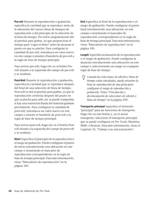 Pre-roll Durante la reproducción o grabación,         End Especifica el final de la reproducción o el
     especifica la cantidad que se reproduce antes de      rango de grabación. Puede configurar el punto
     la ubicación del cursor (línea de tiempo) de          final introduciendo una ubicación en este
     reproducción o del principio de la selección de       campo o arrastrando el marcador de
     la línea de tiempo. Pre-roll es singularmente útil    reproducción correspondiente en la regla de
     al pinchar para grabar, ya que proporciona el         base de tiempo principal. Para más información,
     tiempo para "coger el ritmo" antes de alcanzar el     véase "Marcadores de reproducción" en la
     punto en que se pincha. Para configurar la            página 185.
     cantidad de pre-roll, introduzca un valor nuevo
     en este campo o arrastre el banderín de pre-roll a    Length Especifica la duración de la reproducción
     la regla de base de tiempo principal.                 o el rango de grabación. Puede configurar la
                                                           duración introduciendo una ubicación en este
     Para activar pre-roll, haga clic en el botón Pre-     campo o seleccionando un rango en cualquier
     roll situado a la izquierda del campo de pre-roll     regla de base de tiempo.
     y se resaltará.
                                                                Cuando las selecciones de edición y línea de
     Post-Roll Durante la reproducción o grabación,             tiempo están vinculadas, puede arrastrar la
     especifica la cantidad que se reproduce después            lista de reproducción de una pista para
     del final de una selección de línea de tiempo.             configurar el rango de reproducción y
     Post-roll es útil al pinchar para grabar, ya que la        grabación. Véase "Vinculación y
     reproducción continúa después del punto en                 desvinculación de selecciones de edición y
     que se pincha para salir; así, se puede comprobar          línea de tiempo" en la página 259.
     si hay una transición fluida del material grabado
     previamente. Para configurar la cantidad de           Transporte principal Especifica el elemento
     post-roll, introduzca un valor nuevo en este          "principal" para las funciones de transporte.
     campo o arrastre el banderín de post-roll a la        Haga clic en este botón y, en el menú
     regla de base de tiempo principal.                    emergente, seleccione el transporte principal,
                                                           que se puede configurar en Pro Tools, Machine,
     Para activar post-roll, haga clic en el botón Post-   MMC o Remote. Para más información, véase el
     roll situado a la izquierda del campo de post-roll    Capítulo 35, "Trabajo con sincronización".
     y se resaltará.

     Start Especifica el principio de la reproducción o
     el rango de grabación. Puede configurar el punto
     de inicio introduciendo una ubicación en este
     campo o arrastrando el marcador de
     reproducción correspondiente en la regla de
     base de tiempo principal. Para más información,
     véase "Marcadores de reproducción" en la
     página 185.




34   Guía de referencia de Pro Tools
 
