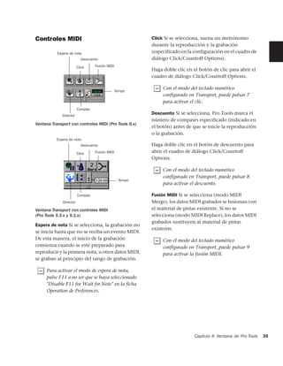 Controles MIDI                                           Click Si se selecciona, suena un metrónomo
                                                         durante la reproducción y la grabación
           Espera de nota                                (especificado en la configuración en el cuadro de
                           Descuento                     diálogo Click/Countoff Options).
                         Click    Fusión MIDI
                                                         Haga doble clic en el botón de clic para abrir el
                                                         cuadro de diálogo Click/Countoff Options.

                                                              Con el modo del teclado numérico
                                                Tempo
                                                              configurado en Transport, puede pulsar 7
                                                              para activar el clic.
                         Compás
             Director
                                                         Descuento Si se selecciona, Pro Tools marca el
                                                         número de compases especificado (indicado en
Ventana Transport con controles MIDI (Pro Tools 6.x)
                                                         el botón) antes de que se inicie la reproducción
                                                         o la grabación.
          Espera de nota
                           Descuento                     Haga doble clic en el botón de descuento para
                         Click    Fusión MIDI            abrir el cuadro de diálogo Click/Countoff
                                                         Options.

                                                              Con el modo del teclado numérico
                                                              configurado en Transport, puede pulsar 8
                                                 Tempo
                                                              para activar el descuento.

                         Compás                          Fusión MIDI Si se selecciona (modo MIDI
              Director                                   Merge), los datos MIDI grabados se fusionan con
Ventana Transport con controles MIDI                     el material de pistas existente. Si no se
(Pro Tools 5.3.x y 5.1.x)                                selecciona (modo MIDI Replace), los datos MIDI
                                                         grabados sustituyen al material de pistas
Espera de nota Si se selecciona, la grabación no
                                                         existente.
se inicia hasta que no se reciba un evento MIDI.
De esta manera, el inicio de la grabación                     Con el modo del teclado numérico
comienza cuando se esté preparado para                        configurado en Transport, puede pulsar 9
reproducir y la primera nota, u otros datos MIDI,             para activar la fusión MIDI.
se graban al principio del rango de grabación.

     Para activar el modo de espera de nota,
     pulse F11 a no ser que se haya seleccionado
     "Disable F11 for Wait for Note" en la ficha
     Operation de Preferences.




                                                                             Capítulo 4: Ventana de Pro Tools   35
 