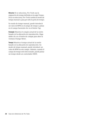 Director Si se selecciona, Pro Tools usa la
     asignación de tempo definida en la regla Tempo.
     Si no se selecciona, Pro Tools cambia al modo de
     tempo manual y pasa por alto la pista de tempo.

     En modo de tempo manual, puede introducir
     un valor de BPM en el campo de tempo o pulsar
     en el campo haciendo clic en el botón Tap.

     Compás Muestra el compás actual de la sesión
     basado en la ubicación de reproducción. Haga
     doble clic en el botón de compás para abrir la
     ventana Change Meter.

     Tempo Muestra el tempo actual de la sesión
     basado en la ubicación de reproducción. En
     modo de tempo manual, puede introducir un
     valor de BPM en este campo. Además, cuando el
     campo de tempo esté seleccionado, puede pulsar
     un tempo desde un controlador MIDI.




36   Guía de referencia de Pro Tools
 