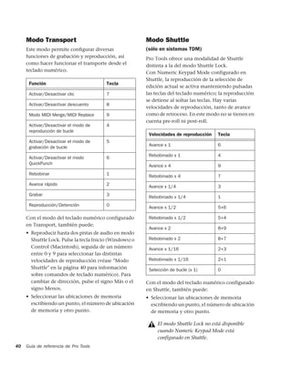 Modo Transport                                      Modo Shuttle
     Este modo permite conﬁgurar diversas                (sólo en sistemas TDM)
     funciones de grabación y reproducción, así          Pro Tools ofrece una modalidad de Shuttle
     como hacer funcionar el transporte desde el         distinta a la del modo Shuttle Lock.
     teclado numérico.                                   Con Numeric Keypad Mode configurado en
     :



                                                         Shuttle, la reproducción de la selección de
         Función                         Tecla
                                                         edición actual se activa manteniendo pulsadas
         Activar/Desactivar clic         7               las teclas del teclado numérico; la reproducción
                                                         se detiene al soltar las teclas. Hay varias
         Activar/Desactivar descuento    8
                                                         velocidades de reproducción, tanto de avance
         Modo MIDI Merge/MIDI Replace    9               como de retroceso. En este modo no se tienen en
                                                         cuenta pre-roll ni post-roll.
         Activar/Desactivar el modo de   4               :



         reproducción de bucle
                                                             Velocidades de reproducción    Tecla
         Activar/Desactivar el modo de   5
                                                             Avance x 1                     6
         grabación de bucle
                                                             Rebobinado x 1                 4
         Activar/Desactivar el modo      6
         QuickPunch                                          Avance x 4                     9
         Rebobinar                       1                   Rebobinado x 4                 7
         Avance rápido                   2                   Avance x 1/4                   3
         Grabar                          3                   Rebobinado x 1/4               1
         Reproducción/Detención          0                   Avance x 1/2                   5+6

     Con el modo del teclado numérico configurado            Rebobinado x 1/2               5+4
     en Transport, también puede:
                                                             Avance x 2                     8+9
     • Reproducir hasta dos pistas de audio en modo
       Shuttle Lock. Pulse la tecla Inicio (Windows) o       Rebobinado x 2                 8+7
       Control (Macintosh), seguida de un número             Avance x 1/16                  2+3
       entre 0 y 9 para seleccionar las distintas
       velocidades de reproducción (véase "Modo              Rebobinado x 1/16              2+1
       Shuttle" en la página 40 para información             Selección de bucle (x 1)       0
       sobre comandos de teclado numérico). Para
       cambiar de dirección, pulse el signo Más o el     Con el modo del teclado numérico configurado
       signo Menos.                                      en Shuttle, también puede:
     • Seleccionar las ubicaciones de memoria            • Seleccionar las ubicaciones de memoria
       escribiendo un punto, el número de ubicación        escribiendo un punto, el número de ubicación
       de memoria y otro punto.                            de memoria y otro punto.

                                                                 El modo Shuttle Lock no está disponible
                                                                 cuando Numeric Keypad Mode está
                                                                 configurado en Shuttle.
40   Guía de referencia de Pro Tools
 