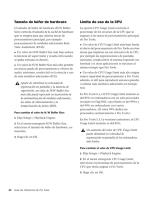 Tamaño de búfer de hardware                         Límite de uso de la CPU
     El tamaño de búfer de hardware (H/W Buffer          La opción CPU Usage Limit controla el
     Size) controla el tamaño de la caché de hardware    porcentaje de los recursos de la CPU que se
     que se emplea para que admita tareas de             asignan a las tareas de procesamiento principal
     procesamiento principal, por ejemplo                de Pro Tools.
     procesamiento de módulos adicionales Real-          ◆  Un valor de CPU Usage Limit más bajo limita
     Time AudioSuite (RTAS).                             el efecto del procesamiento de Pro Tools en otras
     ◆  Un valor de H/W Buffer Size más bajo reduce      tareas que implican un uso intensivo de la CPU,
     la latencia de supervisión y resulta útil cuando    por ejemplo las regeneraciones de pantalla;
     se graba entrada en directo.                        asimismo, resulta útil si el sistema responde con
     ◆ Un valor de H/W Buffer Size más alto permite      lentitud o si otras aplicaciones se ejecutan al
     un mayor grado de procesamiento y efectos de        mismo tiempo que Pro Tools.
     audio; asimismo, resulta útil en la mezcla y uso    ◆ Un valor de CPU Usage Limit más alto asigna
     de más módulos adicionales RTAS.                    mayor capacidad de procesamiento a Pro Tools;
                                                         además, es útil para reproducir sesiones grandes
          Aparte de ralentizar la velocidad de           o utilizar más módulos adicionales en tiempo
          regeneración en pantalla y la latencia de      real.
          supervisión, un valor de H/W Buffer Size
          más alto puede repercutir en la precisión de   En Pro Tools 6.x, el CPU Usage Limit máximo es
          la automatización de módulos adicionales,      del 85% en ordenadores con un solo procesador
          los datos de silenciamiento y la               (excepto en Digi 002, cuyo límite es del 99%) y
          temporización de pistas MIDI.                  del 99% en ordenadores con varios
                                                         procesadores. (El valor 99% dedica un
     Para cambiar el valor de H/W Buffer Size:           procesador exclusivamente a Pro Tools.)
     1 Elija Setups > Playback Engine.
                                                         En Pro Tools 5.3.3 y versiones anteriores, el CPU
     2 En el menú emergente H/W Buffer Size,             Usage Limit máximo es del 85%.
     seleccione el tamaño de búfer de hardware, en
     muestras.                                                Un aumento del valor de CPU Usage Limit
                                                              puede disminuir la velocidad de
     3 Haga clic en OK.                                       regeneración en pantalla de los ordenadores
                                                              más lentos.

                                                         Para cambiar el valor de CPU Usage Limit:
                                                         1 Elija Setups > Playback Engine.

                                                         2 En el menú emergente CPU Usage Limit,
                                                         seleccione el porcentaje de procesamiento de la
                                                         CPU que desea asignar a Pro Tools.

                                                         3 Haga clic en OK.




44   Guía de referencia de Pro Tools
 