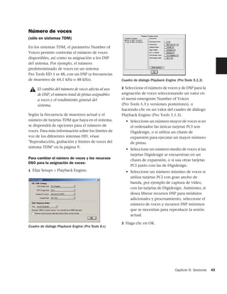 Número de voces
(sólo en sistemas TDM)

En los sistemas TDM, el parámetro Number of
Voices permite controlar el número de voces
disponibles, así como su asignación a los DSP
del sistema. Por ejemplo, el número
predeterminado de voces en un sistema
Pro Tools HD 1 es 48, con un DSP (a frecuencias
de muestreo de 44,1 kHz o 48 kHz).                  Cuadro de diálogo Playback Engine (Pro Tools 5.1.3)

     El cambio del número de voces afecta al uso    2 Seleccione el número de voces y de DSP para la
     de DSP, el número total de pistas asignables   asignación de voces seleccionando un valor en
     a voces y el rendimiento general del           el menú emergente Number of Voices
     sistema.                                       (Pro Tools 5.3 y versiones posteriores), o
                                                    haciendo clic en un valor del cuadro de diálogo
Según la frecuencia de muestreo actual y el         Playback Engine (Pro Tools 5.1.3).
número de tarjetas TDM que haya en el sistema,        • Seleccione un número mayor de voces si en
se dispondrá de opciones para el número de              el ordenador las únicas tarjetas PCI son
voces. Para más información sobre los límites de        Digidesign, o si utiliza un chasis de
voz de los diferentes sistemas HD, véase                expansión para ejecutar un mayor número
"Reproducción, grabación y límites de voces del         de pistas.
sistema TDM" en la página 9.
                                                      • Seleccione un número medio de voces si las
                                                        tarjetas Digidesign se encuentran en un
Para cambiar el número de voces y los recursos
                                                        chasis de expansión, o si usa otras tarjetas
DSO para la asignación de voces:
                                                        PCI junto con las de Digidesign.
1 Elija Setups > Playback Engine.                     • Seleccione un número mínimo de voces si
                                                        utiliza tarjetas PCI con gran ancho de
                                                        banda, por ejemplo de captura de vídeo,
                                                        con las tarjetas de Digidesign. Asimismo, si
                                                        desea liberar recursos DSP para módulos
                                                        adicionales y procesamiento, seleccione el
                                                        número de voces y recursos DSP mínimos
                                                        que se necesitan para reproducir la sesión
                                                        actual.

                                                    3 Haga clic en OK.
Cuadro de diálogo Playback Engine (Pro Tools 6.x)




                                                                                     Capítulo 6: Sesiones   45
 