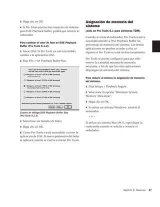 3 Haga clic en OK.                                  Asignación de memoria del
4 Si Pro Tools precisa más memoria de sistema       sistema
para DAE Playback Buffer, pedirá que reinicie el    (sólo en Pro Tools 6.x para sistemas TDM)
ordenador.
                                                    Cuando se inicia el ordenador, Pro Tools reserva
                                                    automáticamente a DAE Playback Buffer un
Para cambiar el valor de Size en DAE Playback
Buffer (Pro Tools 5.1.3):                           porcentaje de memoria del sistema. Las demás
                                                    aplicaciones no pueden acceder a ella, ni
1 Inicie DAE. Si Pro Tools ya está encendido,       siquiera si Pro Tools no está en funcionamiento.
cambie a la aplicación DAE.
                                                    Pro Tools se puede configurar para que sólo
2 Elija File > Set Playback Buffer Size.
                                                    reserve la cantidad mínima de memoria
                                                    necesaria, a fin de que las otras aplicaciones
                                                    dispongan de memoria del sistema.

                                                    Para reducir al mínimo la asignación de memoria
                                                    del sistema:
                                                    1 Elija Setups > Playback Engine.

                                                    2 Seleccione la opción "Minimize System
                                                    Memory Allocation".

                                                    3 Haga clic en OK.

                                                    4 Si utiliza un sistema Windows, reinicie el

Cuadro de diálogo DAE Playback Buffer Size
                                                    ordenador.
(Pro Tools 5.1.3)                                     –o–
3 Seleccione un tamaño de búfer.
                                                    Si utiliza un sistema Mac OS X, especifique la
4 Haga clic en OK.                                  contraseña cuando se solicite y reinicie el
                                                    ordenador.
5 Cierre Pro Tools si está encendido o cierre la
aplicación de DAE. El nuevo parámetro del búfer
se aplicará cuando se vuelva a iniciar Pro Tools.




                                                                                   Capítulo 6: Sesiones   47
 