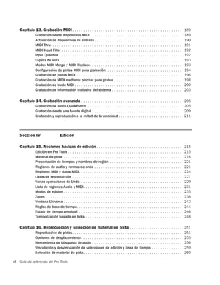Capítulo 13. Grabación MIDI . . . . . . . . . . . . . . . . . . . . . . . . . . . . . . . . . . . . . . . . . . . . . . . . . . 189
                 Grabación desde dispositivos MIDI . . . . . . . . . . . . . . . . . . . . . . . . . . . . . . . . . . . . . . . . . .              189
                 Activación de dispositivos de entrada . . . . . . . . . . . . . . . . . . . . . . . . . . . . . . . . . . . . . . . .              190
                 MIDI Thru . . . . . . . . . . . . . . . . . . . . . . . . . . . . . . . . . . . . . . . . . . . . . . . . . . . . . . . . . . .    191
                 MIDI Input Filter . . . . . . . . . . . . . . . . . . . . . . . . . . . . . . . . . . . . . . . . . . . . . . . . . . . . . . .    192
                 Input Quantize . . . . . . . . . . . . . . . . . . . . . . . . . . . . . . . . . . . . . . . . . . . . . . . . . . . . . . . .     192
                 Espera de nota. . . . . . . . . . . . . . . . . . . . . . . . . . . . . . . . . . . . . . . . . . . . . . . . . . . . . . . .      193
                 Modos MIDI Merge y MIDI Replace. . . . . . . . . . . . . . . . . . . . . . . . . . . . . . . . . . . . . . . . . .                 193
                 Configuración de pistas MIDI para grabación . . . . . . . . . . . . . . . . . . . . . . . . . . . . . . . . . .                    194
                 Grabación en pistas MIDI . . . . . . . . . . . . . . . . . . . . . . . . . . . . . . . . . . . . . . . . . . . . . . . .           196
                 Grabación de MIDI mediante pinchar para grabar . . . . . . . . . . . . . . . . . . . . . . . . . . . . . . .                       198
                 Grabación de bucle MIDI . . . . . . . . . . . . . . . . . . . . . . . . . . . . . . . . . . . . . . . . . . . . . . . . .          200
                 Grabación de información exclusiva del sistema . . . . . . . . . . . . . . . . . . . . . . . . . . . . . . . .                     203

     Capítulo 14. Grabación avanzada . . . . . . . . . . . . . . . . . . . . . . . . . . . . . . . . . . . . . . . . . . . . . . 205
                 Grabación de audio QuickPunch . . . . . . . . . . . . . . . . . . . . . . . . . . . . . . . . . . . . . . . . . . . 205
                 Grabación desde una fuente digital . . . . . . . . . . . . . . . . . . . . . . . . . . . . . . . . . . . . . . . . . 209
                 Grabación y reproducción a la mitad de la velocidad . . . . . . . . . . . . . . . . . . . . . . . . . . . . . 211




     Sección IV                       Edición

     Capítulo 15. Nociones básicas de edición . . . . . . . . . . . . . . . . . . . . . . . . . . . . . . . . . . . . . . . 215
                 Edición en Pro Tools . . . . . . . . . . . . . . . . . . . . . . . . . . . . . . . . . . . . . . . . . . . . . . . . . . . .       215
                 Material de pista . . . . . . . . . . . . . . . . . . . . . . . . . . . . . . . . . . . . . . . . . . . . . . . . . . . . . .      216
                 Presentación de tiempos y nombres de región . . . . . . . . . . . . . . . . . . . . . . . . . . . . . . . . .                      221
                 Regiones de audio y formas de onda . . . . . . . . . . . . . . . . . . . . . . . . . . . . . . . . . . . . . . . .                 221
                 Regiones MIDI y datos MIDI. . . . . . . . . . . . . . . . . . . . . . . . . . . . . . . . . . . . . . . . . . . . . . .            224
                 Listas de reproducción . . . . . . . . . . . . . . . . . . . . . . . . . . . . . . . . . . . . . . . . . . . . . . . . . .         227
                 Varias operaciones de Undo . . . . . . . . . . . . . . . . . . . . . . . . . . . . . . . . . . . . . . . . . . . . . .             229
                 Lista de regiones Audio y MIDI. . . . . . . . . . . . . . . . . . . . . . . . . . . . . . . . . . . . . . . . . . . . .            231
                 Modos de edición . . . . . . . . . . . . . . . . . . . . . . . . . . . . . . . . . . . . . . . . . . . . . . . . . . . . . .       235
                 Zoom . . . . . . . . . . . . . . . . . . . . . . . . . . . . . . . . . . . . . . . . . . . . . . . . . . . . . . . . . . . . . .   238
                 Ventana Universe . . . . . . . . . . . . . . . . . . . . . . . . . . . . . . . . . . . . . . . . . . . . . . . . . . . . . .       243
                 Reglas de base de tiempo. . . . . . . . . . . . . . . . . . . . . . . . . . . . . . . . . . . . . . . . . . . . . . . .            244
                 Escala de tiempo principal . . . . . . . . . . . . . . . . . . . . . . . . . . . . . . . . . . . . . . . . . . . . . . .           246
                 Temporización basada en ticks . . . . . . . . . . . . . . . . . . . . . . . . . . . . . . . . . . . . . . . . . . . .              248

     Capítulo 16. Reproducción y selección de material de pista . . . . . . . . . . . . . . . . . . . . . . . . 251
                 Reproducción de pistas. . . . . . . . . . . . . . . . . . . . . . . . . . . . . . . . . . . . . . . . . . . . . . . . . .          251
                 Opciones de desplazamiento . . . . . . . . . . . . . . . . . . . . . . . . . . . . . . . . . . . . . . . . . . . . . .             255
                 Herramienta de búsqueda de audio . . . . . . . . . . . . . . . . . . . . . . . . . . . . . . . . . . . . . . . . .                 256
                 Vinculación y desvinculación de selecciones de edición y línea de tiempo . . . . . . . . . . . . . .                               259
                 Selección de material de pista. . . . . . . . . . . . . . . . . . . . . . . . . . . . . . . . . . . . . . . . . . . . .            260

vi   Guía de referencia de Pro Tools
 