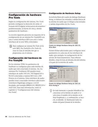 Conﬁguración de Hardware Setup
     Conﬁguración de hardware
     Pro Tools                                           En la ficha Main del cuadro de diálogo Hardware
                                                         Setup, se definen las entradas y salidas físicas de
     Según la configuración del sistema, Pro Tools       la interfaz de audio que se dirigen a las entradas
     permite configurar la dirección de señal, el        y salidas disponibles de Pro Tools.
     formato de E/S digital, la frecuencia de muestreo
     predeterminada, la fuente de reloj y demás
     parámetros de hardware.

     La sección siguiente presenta un esquema de la
     configuración de un sistema Pro Tools|HD con
     una o varias interfaces HD (con una o varias
     interfaces de la serie MIX conectadas).

          Para configurar un sistema Pro Tools de la     Cuadro de diálogo Hardware Setup de 192 I/O,
                                                         ﬁcha Main
          serie MIX, Pro Tools|24 o Pro Tools LE,
          véase la Guía de introducción que se           Existen fichas adicionales para configurar otros
          proporciona con el sistema.                    parámetros en cada una de las interfaces de
                                                         audio (por ejemplo, la configuración de los
     Conﬁguración del hardware de                        niveles de funcionamiento). Para obtener
     Pro Tools|HD                                        detalles, véase la Guía de introducción del sistema
                                                         o la guía de la interfaz de audio.
     En los sistemas TDM, los parámetros de
     hardware se configuran para cada interfaz de
     audio que esté conectada al sistema. Así, los
     sistemas Pro Tools|serie HD pueden tener
     interfaces de audio 192 I/O, 192 Digital I/O o
     96 I/O conectadas a tarjetas HD Core y HD
     Process en el sistema. Estas interfaces de audio
     pueden tener conectadas interfaces adicionales
     (interfaces Digidesign antiguas o de E/S            Cuadro de diálogo Hardware Setup de 192 I/O,
     heredadas, por ejemplo 888|24 I/O, 882|20 I/O o     ﬁcha Analog In
     1622 I/O). Para más información, véase el
     capítulo 2, "Configuraciones del sistema                 En todo momento se pueden identificar las
     Pro Tools".                                              conexiones de la interfaz de audio si se
                                                              selecciona el nombre de la interfaz en la
                                                              lista Peripherals y, a continuación, se hace
                                                              clic en Identify. Se iluminarán todos los
                                                              diodos del panel frontal de la interfaz.




48   Guía de referencia de Pro Tools
 