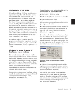 Conﬁguración de I/O Setup                             Para seleccionar varios puertos de salida para un
                                                      par de canales de salida de Pro Tools:
El cuadro de diálogo I/O Setup constituye una
                                                      1 Elija Setups > Hardware Setup.
representación gráfica de la dirección de señal
de cada interfaz de audio conectada, con              2 En la lista Peripherals, seleccione una interfaz.
opciones para dirigir los puertos físicos de la
                                                      3 Haga clic en la ﬁcha Main.
interfaz de audio a las entradas y salidas de
Pro Tools. Dichas opciones reflejan las del           4 En un menú emergente Output, seleccione un
cuadro de diálogo Hardware Setup; los cambios         par de puertos de salida.
que se efectúan en la dirección física de un
                                                      5 Si desea elegir un par adicional de puertos de
cuadro de diálogo siempre se reflejan en el otro.
                                                      salida, en el mismo menú emergente pulse de
El cuadro de diálogo I/O Setup permite etiquetar
                                                      nuevo la tecla Inicio (Windows) o Control
y asignar entradas, salidas, inserciones y rutas de
                                                      (Macintosh) y haga clic.
señal de bus de Pro Tools. Para más información
sobre rutas, etiquetado y asignación de rutas,        El nombre de la salida se actualiza con un signo
véase el capítulo 7, "I/O Setup".                     más ("+") delante; de este modo, se indica que
                                                      hay seleccionados varios puertos de salida. En el
El cuadro de diálogo I/O Setup también
                                                      menú emergente, cada par de puerto físico que
proporciona información importante sobre los
                                                      se haya asignado al par de salida de Pro Tools se
parámetros de audición, compás y envolvente.
                                                      indicará con una marca de verificación.
Para más información, véase el capítulo 7, "I/O
Setup".


Dirección de un par de salida de
Pro Tools a varios destinos
Los pares de canales de Pro Tools se pueden
dirigir a varias salidas de una interfaz de audio
mediante el cuadro de diálogo Hardware Setup.
Por ejemplo, si las salidas de interfaz Analog 1–2    Cuadro de diálogo Hardware Setup de 192 I/O,
Analog 3–4 se asignan al par de salida 1–2 de         ﬁcha Main
Pro Tools, si se envía una señal a las salidas 1–2    6 Si desea seleccionar más destinos de salida,
de Pro Tools, dicha señal se dirigirá                 repita los pasos anteriores. El número máximo
simultáneamente a los pares de los puertos de         de salidas que puede seleccionar es el número de
salida de la interfaz de audio.                       salidas disponible en el sistema.

Esto permite enviar la misma señal (par estéreo,      Los pares de salida de Pro Tools también se
mezcla de combinaciones o mezcla multicanal)          pueden dirigir a varias salidas de interfaz de
a varios destinos (por ejemplo, varios                audio en el cuadro de diálogo I/O Setup. Para
dispositivos de masterización).                       más información, véase "Dirección de entradas y
                                                      salidas de hardware a entradas y salidas de
                                                      Pro Tools" en la página 78.




                                                                                      Capítulo 6: Sesiones   51
 