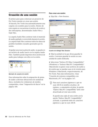 Para crear una sesión:
     Creación de una sesión                              1 Elija File > New Session.
     El primer paso para comenzar un proyecto de
     Pro Tools consiste en crear una sesión.
     Al hacerlo, Pro Tools crea automáticamente una
     carpeta con nombre para la sesión. Dentro de
     esta carpeta se encuentran el archivo de sesión y
     dos subcarpetas, denominadas Audio Files y
     Fade Files.

     La carpeta Audio Files contiene todo el material
     de audio grabado o convertido durante la sesión.
     La carpeta Fade Files contiene todos los datos de
     posibles fundidos cruzados generados por la
     sesión.

     Al grabar una nueva pista de audio, se guarda en    Cuadro de diálogo New Session
     un archivo de audio nuevo en la carpeta Audio
                                                         2 Elija la unidad en la que desea guardar la
     Files. También puede importar otros archivos de
     audio para trabajar con ellos en la sesión.         sesión. Conviene guardar la sesión en una
                                                         unidad de audio dedicada.

                                                         3 Seleccione "Enforce PC/Mac Compatibility"
                                                         (Windows) o "Enforce Mac/PC Compatibility"
                                                         (Macintosh) si quiere crear archivos de audio y
                                                         de sesión que se puedan usar en la versión para
                                                         Windows o Macintosh, respectivamente, de
     Ejemplo de carpeta de sesión                        Pro Tools. Para más información, véase
                                                         "Creación de sesiones compatibles con
     Para información sobre la asignación de pistas
                                                         Macintosh y PC" en la página 147.
     de audio a diversas ubicaciones de unidad de
     disco, incluidos los volúmenes de medios                 Para usar caracteres japoneses o que no
     compartidos, véase "Asignación de discos" en la          sean ASCII en nombres de pista y de
     página 160.                                              regiones, o comentarios de pista, la opción
                                                              "Enforce Mac/PC Compatibility" debe estar
                                                              desactivada al crear una sesión.

                                                              Si guarda una copia de una sesión con la
                                                              opción "Enforce Mac/PC Compatibility"
                                                              activada, se perderán todos los caracteres
                                                              japoneses y que no sean ASCII.




52   Guía de referencia de Pro Tools
 