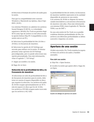 4 Seleccione el formato de archivo de audio para   La profundidad de bits de sesión y la frecuencia
la sesión.                                         de muestreo también repercuten en la cantidad
                                                   disponible de potencia en una sesión.
Para que la compatibilidad entre sesiones          Con sesiones de 24 bits se dispone de menos
Windows y Macintosh sea óptima, elija el tipo      canales mezcladores y con sesiones a frecuencias
BWF (.WAV).                                        de muestreo más altas. (Para más información
Los sistemas Windows no admiten los archivos       con sistemas TDM, véase el apéndice B, "Mezclas
Sound Designer II (SD II), o a velocidades         TDM y uso de DSP".)
superiores a 48 kHz; Pro Tools no permite elegir   En una sola sesión de Pro Tools no es posible
SD II como tipo de archivo si está seleccionada    combinar distintas profundidades de bits; los
la opción Enforce Mac/PC Compatibility (o si la    archivos con diferentes profundidades se deben
sesión está en un PC).                             convertir e importar a la sesión.
5 Seleccione la profundidad de bits (16 bits o
24 bits) y la frecuencia de muestreo.

6 Seleccione la opción de I/O Settings que         Apertura de una sesión
necesite para utilizar con la sesión. El sistema
                                                   Al abrir una sesión, Pro Tools examina la carpeta
presenta varias opciones de I/O Settings
                                                   en busca de archivos de audio y fundido
preconﬁguradas, pero se puede seleccionar una
                                                   asociados.
opción personalizada. Para más información,
véase el capítulo 7, "I/O Setup".
                                                   Para abrir una sesión:
7 Asigne un nombre a la sesión.
                                                   1 Elija File > Open Session.
8 Haga clic en Save.
                                                   2 Localice la sesión que quiere abrir y haga clic
                                                   en Open.
Selección de la profundidad de bits y la
frecuencia de muestreo
Al seleccionar un valor de profundidad de bits o
de frecuencia de muestreo para la sesión, debe
tener en cuenta el espacio disponible en disco
que requiere la selección. Los archivos de audio
de 24 bits ocupan aproximadamente un 50 %
más de espacio en disco que los de 16 bits.
Los archivos a 192 kHz ocupan cuatro veces más
que los archivos a 44,1 kHz.
                                                   Cuadro de diálogo de apertura de sesión




                                                                                    Capítulo 6: Sesiones   53
 