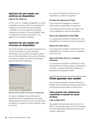 Apertura de una sesión con                           Si se abre una sesión con elementos no
     archivos no disponibles                              disponibles, sucederá lo siguiente:

     (sólo en Pro Tools 6.x)
                                                          En todos los sistemas Pro Tools:
     En Pro Tools 6.x, DigiBase preguntará si se han      ◆ Las inserciones asignadas a módulos
     localizado los archivos pero se encuentran en        adicionales no disponibles se desactivan.
     volúmenes de transferencia (por ejemplo,
                                                          ◆ Se desactivan las entradas, las salidas y los
     CD-ROM) o si no han podido encontrarse
                                                          envíos asignados a rutas no disponibles.
     volúmenes necesarios. Para más detalles, véase
     "Localización de archivos de audio" en la
                                                          Sólo en los sistemas Pro Tools TDM:
     página 143, o la Guía de DigiBase.
                                                          ◆ Las pistas que excedan el máximo de voces
                                                          disponibles en el sistema actual se desactivan.
     Apertura de una sesión con
     recursos no disponibles                              Sólo en Pro Tools LE 6.x:
     Pro Tools muestra un mensaje de advertencia si       ◆ Las pistas que excedan el máximo de voces
     se abre una sesión con voces, módulos                disponibles en el sistema actual se conﬁguran
     adicionales, recursos DSP o entradas y salidas       como Voice off.
     que no están disponibles. Esto suele ser habitual
     al transferir sesiones a sistemas con distintos      Sólo en Pro Tools LE 5.3.x y versiones
     tipos de hardware Digidesign.                        anteriores:
                                                          ◆  Las pistas que excedan el máximo de voces
                                                          disponibles en el sistema actual se eliminan de
                                                          la sesión. Las pistas eliminadas tampoco se
                                                          guardarán si se guarda la sesión.



                                                          Cómo guardar una sesión
                                                          Se recomienda guardar a menudo durante el
                                                          trabajo en una sesión para asegurar que todo lo
                                                          hecho quede almacenado en el disco duro.


     Apertura de una sesión con recursos no disponibles   Cómo guardar más rápidamente
                                                          reduciendo el tamaño de caché
     El cuadro de diálogo ofrece información
                                                          de disco
     resumida sobre los componentes que faltan.
     Para guardar un archivo de texto con más datos       (sólo en Mac OS 9)
     al respecto, así como la acción resultante, haga
                                                          Para agilizar las funciones Save y Bounce To
     clic en Yes.
                                                          Disk, se recomienda reducir a 512 K el tamaño
                                                          de caché del sistema Macintosh (en Panel de
                                                          control > Memoria).


54   Guía de referencia de Pro Tools
 