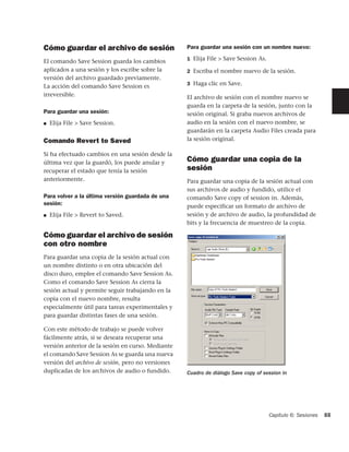Cómo guardar el archivo de sesión                  Para guardar una sesión con un nombre nuevo:
                                                   1 Elija File > Save Session As.
El comando Save Session guarda los cambios
aplicados a una sesión y los escribe sobre la      2 Escriba el nombre nuevo de la sesión.
versión del archivo guardado previamente.
                                                   3 Haga clic en Save.
La acción del comando Save Session es
irreversible.                                      El archivo de sesión con el nombre nuevo se
                                                   guarda en la carpeta de la sesión, junto con la
Para guardar una sesión:                           sesión original. Si graba nuevos archivos de
■   Elija File > Save Session.                     audio en la sesión con el nuevo nombre, se
                                                   guardarán en la carpeta Audio Files creada para
Comando Revert to Saved                            la sesión original.

Si ha efectuado cambios en una sesión desde la
última vez que la guardó, los puede anular y       Cómo guardar una copia de la
recuperar el estado que tenía la sesión            sesión
anteriormente.                                     Para guardar una copia de la sesión actual con
                                                   sus archivos de audio y fundido, utilice el
Para volver a la última versión guardada de una    comando Save copy of session in. Además,
sesión:                                            puede especificar un formato de archivo de
■   Elija File > Revert to Saved.                  sesión y de archivo de audio, la profundidad de
                                                   bits y la frecuencia de muestreo de la copia.

Cómo guardar el archivo de sesión
con otro nombre
Para guardar una copia de la sesión actual con
un nombre distinto o en otra ubicación del
disco duro, emplee el comando Save Session As.
Como el comando Save Session As cierra la
sesión actual y permite seguir trabajando en la
copia con el nuevo nombre, resulta
especialmente útil para tareas experimentales y
para guardar distintas fases de una sesión.

Con este método de trabajo se puede volver
fácilmente atrás, si se deseara recuperar una
versión anterior de la sesión en curso. Mediante
el comando Save Session As se guarda una nueva
versión del archivo de sesión, pero no versiones
duplicadas de los archivos de audio o fundido.     Cuadro de diálogo Save copy of session in




                                                                                     Capítulo 6: Sesiones   55
 