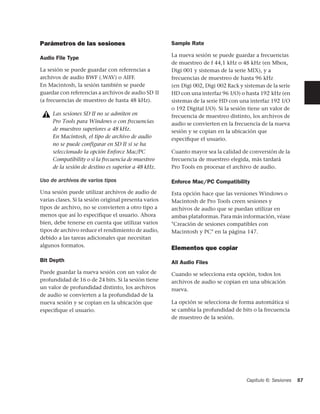 Parámetros de las sesiones                             Sample Rate

                                                       La nueva sesión se puede guardar a frecuencias
Audio File Type
                                                       de muestreo de f 44,1 kHz o 48 kHz (en Mbox,
La sesión se puede guardar con referencias a           Digi 001 y sistemas de la serie MIX), y a
archivos de audio BWF (.WAV) o AIFF.                   frecuencias de muestreo de hasta 96 kHz
En Macintosh, la sesión también se puede               (en Digi 002, Digi 002 Rack y sistemas de la serie
guardar con referencias a archivos de audio SD II      HD con una interfaz 96 I/O) o hasta 192 kHz (en
(a frecuencias de muestreo de hasta 48 kHz).           sistemas de la serie HD con una interfaz 192 I/O
                                                       o 192 Digital I/O). Si la sesión tiene un valor de
     Las sesiones SD II no se admiten en               frecuencia de muestreo distinto, los archivos de
     Pro Tools para Windows o con frecuencias          audio se convierten en la frecuencia de la nueva
     de muestreo superiores a 48 kHz.                  sesión y se copian en la ubicación que
     En Macintosh, el tipo de archivo de audio         especiﬁque el usuario.
     no se puede configurar en SD II si se ha
     seleccionado la opción Enforce Mac/PC             Cuanto mayor sea la calidad de conversión de la
     Compatibility o si la frecuencia de muestreo      frecuencia de muestreo elegida, más tardará
     de la sesión de destino es superior a 48 kHz.     Pro Tools en procesar el archivo de audio.

Uso de archivos de varios tipos                        Enforce Mac/PC Compatibility
Una sesión puede utilizar archivos de audio de         Esta opción hace que las versiones Windows o
varias clases. Si la sesión original presenta varios   Macintosh de Pro Tools creen sesiones y
tipos de archivo, no se convierten a otro tipo a       archivos de audio que se puedan utilizar en
menos que así lo especifique el usuario. Ahora         ambas plataformas. Para más información, véase
bien, debe tenerse en cuenta que utilizar varios       "Creación de sesiones compatibles con
tipos de archivo reduce el rendimiento de audio,       Macintosh y PC" en la página 147.
debido a las tareas adicionales que necesitan
algunos formatos.
                                                       Elementos que copiar
Bit Depth                                              All Audio Files
Puede guardar la nueva sesión con un valor de          Cuando se selecciona esta opción, todos los
profundidad de 16 o de 24 bits. Si la sesión tiene     archivos de audio se copian en una ubicación
un valor de profundidad distinto, los archivos         nueva.
de audio se convierten a la profundidad de la
nueva sesión y se copian en la ubicación que           La opción se selecciona de forma automática si
especiﬁque el usuario.                                 se cambia la profundidad de bits o la frecuencia
                                                       de muestreo de la sesión.




                                                                                      Capítulo 6: Sesiones   57
 
