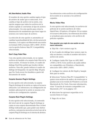 All (Non-Native) Audio Files                          Las referencias a estos archivos de configuración
                                                           de la sesión no se asocian a los archivos
     El nombre de esta opción cambia según el tipo
                                                           copiados.
     de archivo de audio que se seleccione. Si se
     cambia el tipo de archivo de la sesión, esta
                                                           Movie/Video Files
     opción asegura que todos los archivos de la
     sesión copiada se conviertan al tipo de archivo       Si esta opción está seleccionada, los archivos de
     seleccionado. Use esta opción para evitar la          película de la sesión (archivos de vídeo
     disminución de rendimiento que tiene lugar en         QuickTime, AVoption o AVoption XL) se copian
     sesiones con varios tipos de archivo.                 en la nueva ubicación y las referencias de sesión
                                                           se actualizan para asociarse a los archivos de
     La selección de esta opción es automática al          película copiados.
     cambiar la profundidad de bits o la frecuencia de
     muestreo, o al copiar a un Macintosh una sesión       Para guardar una copia de una sesión en una
     en formato SDII a formato AIFF o BWF (.WAV)           nueva ubicación:
     con la opción Enforce Mac/PC Compatibility
                                                           1 Elija File > Save session copy In.
     seleccionada.
                                                           2 En el cuadro de diálogo Save session copy in,
     Don't Copy Fade Files                                 elija un destino y escriba el nombre del nuevo
                                                           archivo de sesión.
     Con esta opción seleccionada, no se copian
     archivos de fundido a la carpeta Fade Files de la     3 Conﬁgure Audio File Type en AIFF, BWF
     nueva sesión. Al iniciar la sesión, el cuadro de      (.WAV) o SD II. Si los archivos de audio deben
     diálogo Find Files pedirá que localice dichos         ser compatibles con Windows o Macintosh,
     archivos. Para ello, puede utilizar el cuadro de      seleccione AIFF o BWF (.WAV).
     diálogo de búsqueda o la opción Skip All para
                                                           4 Conﬁgure los valores de Bit Depth y Sample
     que Pro Tools recree los fundidos a partir del
                                                           Rate para la sesión.
     documento de sesión.
                                                           5 Seleccione "Enforce Mac/PC Compatibility" si
     Carpeta Session Plug-In Settings                      quiere crear archivos de audio y de sesión que se
                                                           puedan usar en la versión de Windows y en la de
     Si esta opción está seleccionada, la carpeta
                                                           Macintosh de Pro Tools. Para más información,
     Plug-In Settings de la sesión se copia en la nueva
                                                           véase "Creación de sesiones compatibles con
     ubicación. Las referencias a la configuración de
                                                           Macintosh y PC" en la página 147.
     módulo adicional de la sesión se asocian a los
     archivos de configuración copiados.                   6 Seleccione las opciones requeridas en la
                                                           sección Items to Copy.
     Carpeta Root Plug-In Settings
                                                           7 Haga clic en Save.
     Si esta opción está seleccionada, el contenido
     del nivel raíz de la carpeta Plug-In Settings se
     copia en una carpeta denominada Place in Root
     Settings indicando que, para poder usar dichos
     archivos, será preciso moverlos al nivel raíz de la
     carpeta Plug-In Settings en el sistema de destino.


58   Guía de referencia de Pro Tools
 