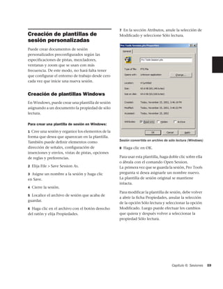 7 En la sección Atributos, anule la selección de
Creación de plantillas de                          Modiﬁcado y seleccione Sólo lectura.
sesión personalizadas
Puede crear documentos de sesión
personalizados preconfigurados según las
especificaciones de pistas, mezcladores,
ventanas y zoom que se usan con más
frecuencia. De este modo, no hará falta tener
que configurar el entorno de trabajo desde cero
cada vez que inicie una nueva sesión.


Creación de plantillas Windows
En Windows, puede crear una plantilla de sesión
asignando a un documento la propiedad de sólo
lectura.

Para crear una plantilla de sesión en Windows:
1 Cree una sesión y organice los elementos de la
forma que desea que aparezcan en la plantilla.
                                                   Sesión convertida en archivo de sólo lectura (Windows)
También puede deﬁnir elementos como
dirección de señales, conﬁguración de              8 Haga clic en OK.
inserciones y envíos, vistas de pistas, opciones
de reglas y preferencias.                          Para usar esta plantilla, haga doble clic sobre ella
                                                   o ábrala con el comando Open Session.
2 Elija File > Save Session As.                    La primera vez que se guarda la sesión, Pro Tools
3 Asigne un nombre a la sesión y haga clic         pregunta si desea asignarle un nombre nuevo.
en Save.                                           La plantilla de sesión original se mantiene
                                                   intacta.
4 Cierre la sesión.
                                                   Para modificar la plantilla de sesión, debe volver
5 Localice el archivo de sesión que acaba de
                                                   a abrir la ficha Propiedades, anular la selección
guardar.
                                                   de la opción Sólo lectura y seleccionar la opción
6 Haga clic en el archivo con el botón derecho     Modificado. Luego puede efectuar los cambios
del ratón y elija Propiedades.                     que quiera y después volver a seleccionar la
                                                   propiedad Sólo lectura.




                                                                                    Capítulo 6: Sesiones    59
 