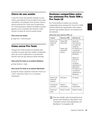 Cierre de una sesión                                  Sesiones compartidas entre
Como Pro Tools sólo permite trabajar en una
                                                      los sistemas Pro Tools TDM y
sesión, para trabajar en otra se debe cerrar la que   Pro Tools LE
esté abierta. El comando Close Session cierra la      Pro Tools facilita el trabajo con sesiones
sesión actual de Pro Tools, pero la aplicación        compartidas entre sistemas Pro Tools LE y TDM.
Pro Tools permanece abierta. El trabajo se puede      Existen diferencias importantes entre ambos
guardar con el comando Save Session o Save            sistemas que pueden afectar a la transferencia
Session As antes de cerrar la sesión actual.          del material.

Para cerrar una sesión:                               Diferencias entre sistemas TDM y LE
                                                       Función        Sistemas TDM          Sistemas LE
■   Elija File > Close Session.
                                                       Número de      Hasta 256             Hasta 32
                                                       pistas de      (serie HD)            (Pro Tools 6.x
                                                       audio                                en todos los
Cómo cerrar Pro Tools                                                                       sistemas,
                                                                      Hasta 128             Pro Tools 5.3.1
Aunque Pro Tools muestra un mensaje para                              (serie MIX            y versiones
recordar al usuario que hay cambios sin guardar                       series)               posteriores en
antes de cerrar la aplicación, se recomienda                                                Windows)
hacerlo antes de que aparezca dicho mensaje.
                                                                                            Hasta 24
                                                                                            (Pro Tools
Para cerrar Pro Tools en un sistema Windows:                                                5.3.x y
                                                                                            versiones
■   Elija Archivo > Salir.
                                                                                            anteriores en
                                                                                            Macintosh,
Para cerrar Pro Tools en un sistema Macintosh:                                              Pro Tools 5.1.x
                                                                                            y versiones
■ Elija Pro Tools > Quit Pro Tools (Pro Tools 6.x)
                                                                                            anteriores en
o File > Quit (Pro Tools 5.3.x y versiones                                                  Windows)
anteriores).
                                                       Número de      64 buses              16 buses
                                                       buses de
                                                       mezclas

                                                       Inserciones    Hasta 5               Hasta 5
                                                       por pista      inserciones           inserciones

                                                       Envíos por     Hasta 5 envíos        Hasta 5 envíos
                                                       pista


                                                           Para más detalles sobre la transferencia de
                                                           sesiones entre Windows y Macintosh, véase
                                                           "Transferir sesiones entre plataformas con
                                                           MacOpener" en la página 148.


                                                                                       Capítulo 6: Sesiones   61
 