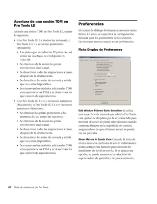 Apertura de una sesión TDM en
     Pro Tools LE                                       Preferencias
     Al abrir una sesión TDM en Pro Tools LE, ocurre    El cuadro de diálogo Preferences presenta varias
     lo siguiente:                                      fichas. En ellas, se especifica la configuración
                                                        deseada para los parámetros de las sesiones.
     • Con Pro Tools LE 6.x (todos los sistemas), o     Las sesiones nuevas usarán estas preferencias.
       Pro Tools 5.3.1 y versiones posteriores
       (Windows):
                                                        Ficha Display de Preferences
       • Las pistas que excedan las 32 primeras, así
         como las inactivas, se conﬁguran en
         Voice off.
       • Se eliminan de la sesión las pistas
         envolventes multicanal.
       • Se desactivan todas las asignaciones a buses
         después de la decimosexta.
       • Se desactivan las rutas de entrada y salida
         que no estén disponibles.
       • Se conservan los módulos adicionales TDM
         con equivalencias RTAS y se desactivan los
         que carecen de equivalencias.
     • Con Pro Tools LE 5.3.x y versiones anteriores
       (Macintosh), o Pro Tools LE 5.1.x y versiones
       anteriores (Windows):
                                                        Edit Window Follows Bank Selection Si utiliza
       • Se eliminan las pistas posteriores a las
                                                        una superficie de control que admita Pro Tools,
         primeras 24, así como las inactivas.
                                                        esta opción se desplaza por la ventana Edit para
       • Se eliminan de la sesión las pistas            mostrar el banco de pistas seleccionado cuando
         envolventes multicanal.                        conmuta bancos en la superficie de control,
       • Se desactivan todas las asignaciones a buses   asegurándose de que el banco actual se pueda
         después de la decimosexta.                     ver en pantalla.
       • Se desactivan las rutas de entrada y salida
                                                        Show Meters in Sends View Cuando la vista de
         que no estén disponibles.
                                                        envíos muestra controles de envío individuales,
       • Se conservan los módulos adicionales TDM
                                                        podrá activar esta función para mostrar los
         con equivalencias RTAS y se desactivan los
                                                        medidores de nivel de envío. Si se anula esta
         que carecen de equivalencias.
                                                        opción, se puede aumentar la velocidad de
                                                        regeneración de pantalla y de procesamiento.




62   Guía de referencia de Pro Tools
 