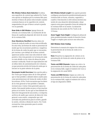 Mix Window Follows Bank Selection Si utiliza         Edit Window Default Length Esta opción permite
una superficie de control que admita Pro Tools,      configurar una duración predeterminada para la
esta opción se desplaza por la ventana Mix para      ventana Edit en horas, minutos, segundos y
mostrar el banco de pistas seleccionado cuando       cuadros. Esta función es útil si desea montar una
conmuta bancos en la superficie de control,          sesión de una duración determinada o dejar
asegurándose de que el banco actual se pueda         espacio extra para expandir el área de trabajo de
ver en pantalla.                                     la ventana Edit en la sesión. La duración
                                                     máxima de una sesión de Pro Tools es de
Draw Grids in Edit Window Agrega líneas de           13 horas.
retícula a la ventana Edit. La resolución de las
líneas de cuadrícula depende del nivel de zoom       Zoom Toggle Track Height Configura la altura de
de la ventana Edit.                                  pista predeterminada cuando la función Zoom
                                                     Toggle se emplea para acercar una selección.
Draw Waveforms Rectiﬁed Muestra datos de
forma de onda de audio en una vista rectificada.     Edit Window Color Coding
En esta vista, las formas de onda se presentan de
modo que las excursiones positivas y negativas       Determina la manera de asignar los colores a
de la forma de onda (la parte que se encuentra       la presentación de la forma de onda en la
por encima y por debajo de la línea central)         ventana Edit.
aparezcan juntas como una sola señal de valor
                                                     None Desactiva la asignación de colores en la
positivo. Esta vista permite ver la forma de onda
                                                     presentación de forma de onda de pistas en la
en más detalle en las vistas de altura de pista
                                                     ventana Edit.
normal o reducida. Puede ser especialmente útil
al editar datos de automatización de volumen,        Tracks and MIDI Channels Asigna un color a la
ya que presenta niveles de forma de onda que se      presentación de la forma de onda de cada pista
inician en la parte inferior de la pista.            en la ventana Edit, según el número de voces y
                                                     la asignación de canal MIDI.
Recompute Invalid Overviews Esta opción pide a
Pro Tools que busque datos de la vista general       Tracks and MIDI Devices Asigna un color a la
que se han perdido o dañado (datos usados para       presentación de la forma de onda de cada pista
crear presentaciones de forma de onda) al abrir      en la ventana Edit, según el número de voces y
las sesiones. Si Pro Tools encuentra que los datos   el tipo de dispositivo MIDI.
de la vista general se han perdido o dañado,
recreará una o varias vistas generales para esa
sesión. Esto puede tardar un poco si hay muchas
pistas en la sesión. Si cree que se han dañado los
datos de vista general de una sesión, o si importa
archivos de audio que carecen de datos de vista
general a una sesión, compruebe que esté
activada esta preferencia para la sesión, guarde
la sesión, ciérrela y ábrala de nuevo. Pro Tools
recreará las vistas generales para la sesión
cuando se abra.



                                                                                    Capítulo 6: Sesiones   63
 