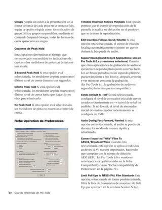 Groups Asigna un color a la presentación de la     Timeline Insertion Follows Playback Esta opción
     forma de onda de cada pista en la ventana Edit,    permite que el cursor de reproducción de la
     según la opción elegida como identificación de     pantalla actualice su ubicación en el punto en
     grupo. Si hay grupos suspendidos, mediante el      que se detiene la reproducción.
     comando Suspend Groups, todas las formas de
     onda aparecerán en negro.                          Edit Insertion Follows Scrub/Shuttle Si esta
                                                        opción está seleccionada, el cursor de edición
     Opciones de Peak Hold                              localiza automáticamente el punto en que se
                                                        detiene la búsqueda de audio.
     Estas opciones determinan el tiempo que
     permanecerán encendidos los indicadores de         Support Background Record Applications (sólo en
     cresta en los medidores de pista tras detectarse   Pro Tools 6.0.x y versiones anteriores) Permite
     una cresta.                                        que otras aplicaciones de grabación de audio se
                                                        ejecuten en segundo plano junto con Pro Tools.
     3-Second Peak Hold Si esta opción está             Los archivos grabados en un segundo plano se
     seleccionada, los medidores de pista muestran el   pueden importar a Pro Tools y, después, recortar
     último nivel de cresta durante tres segundos.      y ver mientras continúa la grabación.
                                                        (En Pro Tools 6.1, la grabación de audio en
     Inﬁnite Peak Hold Si esta opción está
                                                        segundo plano siempre es compatible.)
     seleccionada, los medidores de pista muestran el
     último nivel de cresta hasta que haga clic en      Sends Default to –INF Si está seleccionada,
     ellos para eliminarlo.                             configura el nivel de atenuador inicial de envíos
                                                        creados recientemente en –∞ (nivel de señal no
     No Peak Hold Si esta opción está seleccionada,
                                                        audible). Si no lo está, el nivel de atenuador
     los medidores de pista no muestran el nivel de
                                                        inicial de envíos creados recientemente se
     cresta.
                                                        configura en 0 dB.

     Ficha Operation de Preferences                     Audio During Fast Forward/Rewind Si esta
                                                        opción está seleccionada, el audio se puede oír
                                                        durante los modos de avance rápido y
                                                        rebobinado.

                                                        Convert Imported "WAV" Files To
                                                        AES31/BroadcastWave Cuando está
                                                        seleccionada, esta opción se aplica a todos los
                                                        archivos.WAV nuevos importados, haciendo
                                                        que cumplan con la norma de difusión
                                                        AES31/EBU. En Pro Tools 6.0 y versiones
                                                        anteriores, esta opción estaba en la ficha
                                                        Compatibility (véase "Ficha Compatibility de
                                                        Preferences" en la página 71).

                                                        Limit Pull Ups to NTSC/PAL Film Standards Esta
                                                        opción, seleccionada de forma predeterminada,
                                                        filtra la lista de frecuencias de muestreo de Pull
                                                        Up que aparecen en la ventana Session Setup.

64   Guía de referencia de Pro Tools
 