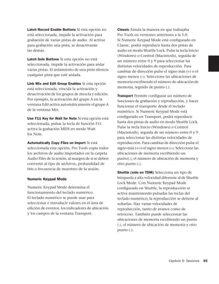 Latch Record Enable Buttons Si esta opción no         Classic Emula la manera en que trabajaba
está seleccionada, impide la activación para          Pro Tools en versiones anteriores a la 5.0.
grabación de varias pistas de audio. Al activar       Si Numeric Keypad Mode está configurado en
para grabación una pista, se desactivarán             Classic, podrá reproducir hasta dos pistas de
las demás.                                            audio en modo Shuttle Lock. Pulse la tecla Inicio
                                                      (Windows) o Control (Macintosh), seguida de
Latch Solo Buttons Si esta opción no está             un número entre 0 y 9 para seleccionar las
seleccionada, impide la activación para aislar        distintas velocidades de reproducción. Para
varias pistas. El aislamiento de una pista silencia   cambiar de dirección pulse el signo más (+) o el
cualquier pista que esté aislada.                     signo menos (–). Seleccione las ubicaciones de
Link Mix and Edit Group Enables Si esta opción        memoria escribiendo el número de ubicación de
está seleccionada, vincula la activación y            memoria, seguido de punto (.).
desactivación de los grupos de mezcla y edición.      Transport Permite configurar un número de
Por ejemplo, la activación del grupo A en la          funciones de grabación y reproducción, y hacer
ventana Edit activa automáticamente el grupo A        funcionar el transporte desde el teclado
de la ventana Mix.                                    numérico. Si Numeric Keypad Mode está
Use F11 Key for Wait for Note Si esta opción está     configurado en Transport, podrá reproducir
seleccionada, pulsar la tecla de función F11          hasta dos pistas de audio en modo Shuttle Lock.
activa la grabación MIDI en modo Wait                 Pulse la tecla Inicio (Windows) o Control
for Note.                                             (Macintosh), seguida de un número entre 0 y 9
                                                      para seleccionar las distintas velocidades de
Automatically Copy Files on Import Si está            reproducción. Para cambiar de dirección pulse el
seleccionada esta opción, Pro Tools copia todos       signo más (+) o el signo menos (–). Seleccione las
los archivos de audio importados en la carpeta        ubicaciones de memoria escribiendo un
Audio Files de la sesión, al margen de si se deben    punto(.), el número de ubicación de memoria y
convertir al tipo de archivos, profundidad de         otro punto (.).
bits o frecuencia de muestreo de la sesión.
                                                      Shuttle (sólo en TDM) Selecciona un tipo de
Numeric Keypad Mode                                   búsqueda a alta velocidad diferente al de Shuttle
                                                      Lock Mode. Con Numeric Keypad Mode
Numeric Keypad Mode determina el                      configurado en Shuttle, la reproducción se
funcionamiento del teclado numérico.                  activa manteniendo pulsadas las teclas del
El teclado numérico se puede usar para                teclado numérico; la reproducción se detiene al
seleccionar e introducir valores en el área de        soltarlas. Hay varias velocidades de
edición de eventos, los indicadores de ubicación      reproducción, tanto de avance como de
y los campos de la ventana Transport.                 retroceso. También puede seleccionar las
                                                      ubicaciones de memoria escribiendo un punto
                                                      (.), el número de ubicación de memoria y otro
                                                      punto (.).




                                                                                     Capítulo 6: Sesiones   65
 
