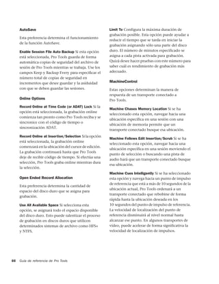 AutoSave                                            Limit To Configura la máxima duración de
                                                         grabación posible. Esta opción puede ayudar a
     Esta preferencia determina el funcionamiento
                                                         reducir el tiempo que se tarda en iniciar la
     de la función AutoSave.
                                                         grabación asignando sólo una parte del disco
     Enable Session File Auto Backup Si esta opción      duro. El número de minutos especificado se
     está seleccionada, Pro Tools guarda de forma        asigna a cada pista activada para grabación.
     automática copias de seguridad del archivo de       Quizá desee hacer pruebas con este número para
     sesión de Pro Tools mientras se trabaja. Use los    saber cuál es rendimiento de grabación más
     campos Keep y Backup Every para especiﬁcar el       adecuado.
     número total de copias de seguridad en
     incrementos que desee guardar y la asiduidad        MachineControl
     con que se deben guardar las sesiones.              Estas opciones determinan la manera de
                                                         respuesta de un transporte conectado a
     Online Options                                      Pro Tools.
     Record Online at Time Code (or ADAT) Lock Si la
                                                         Machine Chases Memory Location Si se ha
     opción está seleccionada, la grabación online
                                                         seleccionado esta opción, navegar hacia una
     comienza tan pronto como Pro Tools reciba y se
                                                         ubicación específica en una sesión con una
     sincronice con el código de tiempo o
                                                         ubicación de memoria permite que un
     sincronización ADAT.
                                                         transporte conectado busque esa ubicación.
     Record Online at Insertion/Selection Si la opción
                                                         Machine Follows Edit Insertion/Scrub Si se ha
     está seleccionada, la grabación online
                                                         seleccionado esta opción, navegar hacia una
     comenzará en la ubicación del cursor de edición.
                                                         ubicación específica en una sesión moviendo el
     La grabación continuará hasta que Pro Tools
                                                         punto de selección o buscando una pista de
     deje de recibir código de tiempo. Si efectúa una
                                                         audio hará que un transporte conectado busque
     selección, Pro Tools graba online mientras dura
                                                         esa ubicación.
     la selección.
                                                         Machine Cues Intelligently Si se ha seleccionado
     Open Ended Record Allocation                        esta opción y navega hacia un punto de impulso
                                                         de referencia que está a más de 10 segundos de la
     Esta preferencia determina la cantidad de
                                                         ubicación actual, Pro Tools ordenará a un
     espacio del disco duro que se asigna para
                                                         transporte conectado que rebobine de forma
     grabación.
                                                         rápida hasta la ubicación deseada en los
     Use All Available Space Si selecciona esta          10 segundos del punto de impulso de referencia.
     opción, se asignará todo el espacio disponible      La velocidad de localización del punto de
     del disco duro. Esto puede ralentizar el proceso    referencia disminuirá al nivel normal hasta
     de grabación en discos duros que utilicen           alcanzar ese punto. En algunos transportes de
     determinados sistemas de archivo como HFS+          vídeo, puede acelerar de forma significativa la
     y NTFS.                                             velocidad de localización de impulsos.




66   Guía de referencia de Pro Tools
 