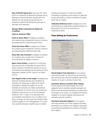 Stop at Shuttle Speed Zero Hace que Pro Tools        fundido automático. El valor de fundido
envíe un comando de detención siempre que se         automático se guarda con la sesión y se aplica de
detenga la función Shuttle. Resulta útil si se       forma automática a todos los límites de región
dispone de una máquina que precisa un                hasta que se cambie.
comando explícito de detención para que se
detenga correctamente.                               Calibration Reference Level Configura un nivel
                                                     de referencia de calibración predeterminado en
Remote Mode (emulación de platina de                 dB cuando Pro Tools se encuentra en
9 patillas)                                          Calibration Mode.

(sólo en sistemas TDM)
                                                     Ficha Editing de Preferences
Punch In Frame Offset Configura un desfase
(en cuadros) para compensar avances o retrasos
de temporización al pinchar para entrar.

Punch Out Frame Offset Configura un desfase
(en cuadros) para compensar avances o retrasos
de temporización al pinchar para salir.

Delay After Play Command Configura un desfase
(en cuadros) para compensar el tiempo de
sincronización de equipos externos.

Ignore Track Arming Configura Pro Tools para
que pase por alto comandos de activación de
pistas entrantes. Resulta útil cuando se usa un
controlador principal para activar pistas en otras
máquinas, aunque en Pro Tools no se deben            Recall Original Track Selections Si esta opción
activar.                                             está seleccionada, las ubicaciones de memoria
                                                     que reactivan una selección también reactivarán
Auto Regions Fade In/Out Length Configura una
                                                     la pista en la que se efectúa la selección.
duración predeterminada para fundidos de
entrada y de salida que se aplican de forma          Auto-Name Memory Locations When Playing
automática a límites de región. El uso de            Si esta opción está seleccionada, Pro Tools
fundidos de entrada y de salida automáticos          asignará nuevos nombres predeterminados de
evita la edición en cruces cero o la creación de     ubicaciones de memoria basados en la ubicación
fundidos innecesarios con el fin de eliminar         de tiempo en la sesión. Las unidades de tiempo
ruidos de "clic" o "pop" en la reproducción.         elegidas en el menú Display determinan las
Los fundidos automáticos no se escriben en el        unidades para los nombres.
disco. El rango de valor para Auto Region Fade
In/Out Length es 0–10 milisegundos. Un valor         Auto-Name Separated Regions Si esta opción
cero (predeterminado) significa que no habrá         está seleccionada, Pro Tools asignará de forma
                                                     automática un nombre a las regiones separadas
                                                     recientemente añadiendo un número al nombre
                                                     de la región.

                                                                                    Capítulo 6: Sesiones   67
 