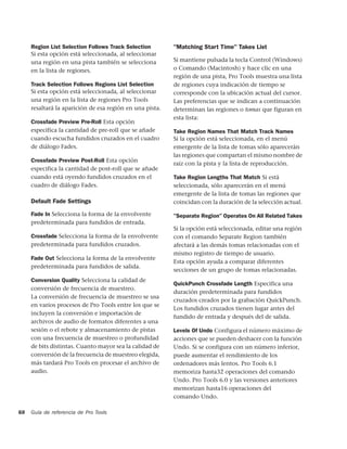 Region List Selection Follows Track Selection        "Matching Start Time" Takes List
     Si esta opción está seleccionada, al seleccionar
     una región en una pista también se selecciona        Si mantiene pulsada la tecla Control (Windows)
     en la lista de regiones.                             o Comando (Macintosh) y hace clic en una
                                                          región de una pista, Pro Tools muestra una lista
     Track Selection Follows Regions List Selection       de regiones cuya indicación de tiempo se
     Si esta opción está seleccionada, al seleccionar     corresponde con la ubicación actual del cursor.
     una región en la lista de regiones Pro Tools         Las preferencias que se indican a continuación
     resaltará la aparición de esa región en una pista.   determinan las regiones o tomas que figuran en
                                                          esta lista:
     Crossfade Preview Pre-Roll Esta opción
     especifica la cantidad de pre-roll que se añade      Take Region Names That Match Track Names
     cuando escucha fundidos cruzados en el cuadro        Si la opción está seleccionada, en el menú
     de diálogo Fades.                                    emergente de la lista de tomas sólo aparecerán
                                                          las regiones que compartan el mismo nombre de
     Crossfade Preview Post-Roll Esta opción
                                                          raíz con la pista y la lista de reproducción.
     especifica la cantidad de post-roll que se añade
     cuando está oyendo fundidos cruzados en el           Take Region Lengths That Match Si está
     cuadro de diálogo Fades.                             seleccionada, sólo aparecerán en el menú
                                                          emergente de la lista de tomas las regiones que
     Default Fade Settings                                coincidan con la duración de la selección actual.

     Fade In Selecciona la forma de la envolvente         "Separate Region" Operates On All Related Takes
     predeterminada para fundidos de entrada.
                                                          Si la opción está seleccionada, editar una región
     Crossfade Selecciona la forma de la envolvente       con el comando Separate Region también
     predeterminada para fundidos cruzados.               afectará a las demás tomas relacionadas con el
                                                          mismo registro de tiempo de usuario.
     Fade Out Selecciona la forma de la envolvente
                                                          Esta opción ayuda a comparar diferentes
     predeterminada para fundidos de salida.
                                                          secciones de un grupo de tomas relacionadas.
     Conversion Quality Selecciona la calidad de
                                                          QuickPunch Crossfade Length Especifica una
     conversión de frecuencia de muestreo.
                                                          duración predeterminada para fundidos
     La conversión de frecuencia de muestreo se usa
                                                          cruzados creados por la grabación QuickPunch.
     en varios procesos de Pro Tools entre los que se
                                                          Los fundidos cruzados tienen lugar antes del
     incluyen la conversión e importación de
                                                          fundido de entrada y después del de salida.
     archivos de audio de formatos diferentes a una
     sesión o el rebote y almacenamiento de pistas        Levels Of Undo Configura el número máximo de
     con una frecuencia de muestreo o profundidad         acciones que se pueden deshacer con la función
     de bits distintas. Cuanto mayor sea la calidad de    Undo. Si se configura con un número inferior,
     conversión de la frecuencia de muestreo elegida,     puede aumentar el rendimiento de los
     más tardará Pro Tools en procesar el archivo de      ordenadores más lentos. Pro Tools 6.1
     audio.                                               memoriza hasta32 operaciones del comando
                                                          Undo. Pro Tools 6.0 y las versiones anteriores
                                                          memorizan hasta16 operaciones del
                                                          comando Undo.

68   Guía de referencia de Pro Tools
 
