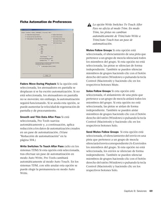 Ficha Automation de Preferences
                                                        La opción Write Switches To Touch After
                                                        Pass no afecta al modo Trim. En modo
                                                        Trim, las pistas no cambian
                                                        automáticamente de Trim/Auto Write a
                                                        Trim/Auto Touch tras un pase de
                                                        automatización.

                                                   Mutes Follow Groups Si esta opción está
                                                   seleccionada, el silenciamiento de una pista que
                                                   pertenece a un grupo de mezcla silenciará todos
                                                   los miembros del grupo. Si esta opción no está
                                                   seleccionada, las pistas se silencian de forma
                                                   independiente. También se pueden silenciar
                                                   miembros de grupos haciendo clic con el botón
                                                   derecho del ratón (Windows) o pulsando la tecla
                                                   Control (Macintosh) y haciendo clic en los
Faders Move During Playback Si la opción está      respectivos botones Mute.
seleccionada, los atenuadores en pantalla se
desplazan si se ha escrito automatización. Si no   Solos Follow Groups Si esta opción está
está seleccionada, los atenuadores en pantalla     seleccionada, el aislamiento de una pista que
no se moverán; sin embargo, la automatización      pertenece a un grupo de mezcla aislará todos los
seguirá funcionando. Si se anula esta opción, se   miembros del grupo. Si esta opción no está
puede aumentar la velocidad de regeneración de     seleccionada, las pistas se aíslan de forma
pantalla y de procesamiento.                       independiente. También se pueden aislar
                                                   miembros de grupos haciendo clic con el botón
Smooth and Thin Data After Pass Si está            derecho del ratón (Windows) o pulsando la tecla
seleccionada, Pro Tools suaviza                    Control (Macintosh) y haciendo clic en los
automáticamente y, a continuación, aplica          respectivos botones Solo.
reducción a los datos de automatización creados
en un pase de automatización. (Véase               Send Mutes Follow Groups Si esta opción está
"Reducción de automatización" en la                seleccionada, el silenciamiento del envío en una
página 504.)                                       pista que pertenece a un grupo de mezcla
                                                   silenciará el envío correspondiente (A–E) en todos
Write Switches To Touch After Pass (sólo en los    los miembros del grupo. Si esta opción no está
sistemas TDM) Si esta opción está seleccionada,    seleccionada, los envíos se silencian de forma
tras efectuar un pase de automatización en         independiente. También se pueden silenciar
modo Auto Write, Pro Tools cambiará                miembros de grupos haciendo clic con el botón
automáticamente al modo Auto Touch. En los         derecho del ratón (Windows) o pulsando la tecla
sistemas TDM, con sólo anular esta opción se       Control (Macintosh) y haciendo clic en los
puede elegir la permanencia en modo Auto           respectivos botones Solo.
Write.




                                                                                  Capítulo 6: Sesiones   69
 