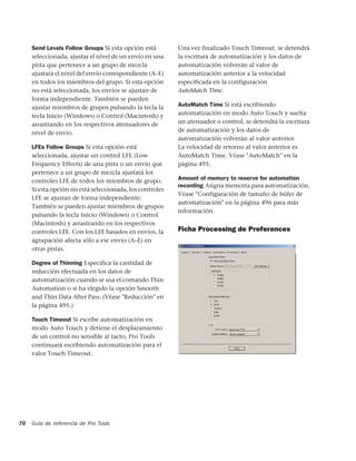 Send Levels Follow Groups Si esta opción está        Una vez finalizado Touch Timeout, se detendrá
     seleccionada, ajustar el nivel de un envío en una    la escritura de automatización y los datos de
     pista que pertenece a un grupo de mezcla             automatización volverán al valor de
     ajustará el nivel del envío correspondiente (A–E)    automatización anterior a la velocidad
     en todos los miembros del grupo. Si esta opción      especificada en la configuración
     no está seleccionada, los envíos se ajustan de       AutoMatch Time.
     forma independiente. También se pueden
     ajustar miembros de grupos pulsando la tecla la      AutoMatch Time Si está escribiendo
     tecla Inicio (Windows) o Control (Macintosh) y       automatización en modo Auto Touch y suelta
     arrastrando en los respectivos atenuadores de        un atenuador o control, se detendrá la escritura
     nivel de envío.                                      de automatización y los datos de
                                                          automatización volverán al valor anterior.
     LFEs Follow Groups Si esta opción está               La velocidad de retorno al valor anterior es
     seleccionada, ajustar un control LFE (Low            AutoMatch Time. Véase "AutoMatch" en la
     Frequency Effects) de una pista o un envío que       página 495.
     pertenece a un grupo de mezcla ajustará los
     controles LFE de todos los miembros de grupo.        Amount of memory to reserve for automation
                                                          recording Asigna memoria para automatización.
     Si esta opción no está seleccionada, los controles
                                                          Véase "Configuración de tamaño de búfer de
     LFE se ajustan de forma independiente.
                                                          automatización" en la página 496 para más
     También se pueden ajustar miembros de grupos
                                                          información.
     pulsando la tecla Inicio (Windows) o Control
     (Macintosh) y arrastrando en los respectivos
     controles LFE. Con los LFE basados en envíos, la     Ficha Processing de Preferences
     agrupación afecta sólo a ese envío (A–E) en
     otras pistas.

     Degree of Thinning Especifica la cantidad de
     reducción efectuada en los datos de
     automatización cuando se usa el comando Thin
     Automation o si ha elegido la opción Smooth
     and Thin Data After Pass. (Véase "Reducción" en
     la página 495.)

     Touch Timeout Si escribe automatización en
     modo Auto Touch y detiene el desplazamiento
     de un control no sensible al tacto, Pro Tools
     continuará escribiendo automatización para el
     valor Touch Timeout.




70   Guía de referencia de Pro Tools
 