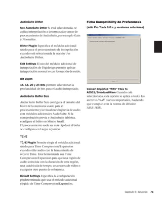 AudioSuite Dither                                   Ficha Compatibility de Preferences
Use AudioSuite Dither Si está seleccionada, se      (sólo Pro Tools 6.0.x y versiones anteriores)
aplica interpolación a determinadas tareas de
procesamiento de AudioSuite, por ejemplo Gain
y Normalize.

Dither Plug-In Especifica el módulo adicional
usado para el procesamiento de interpolación
cuando está seleccionada la opción Use
AudioSuite Dither.

Edit Settings El uso del módulo adicional de
interpolación de Digidesign permite aplicar
interpolación normal o con formación de ruido.

Bit Depth

16, 18, 20 y 24 Bits permite seleccionar la
profundidad de bits para el audio interpolado.      Convert Imported "WAV" Files To
                                                    AES31/BroadcastWave Cuando está
AudioSuite Buffer Size                              seleccionada, esta opción se aplica a todos los
                                                    archivos.WAV nuevos importados, haciendo
Audio Suite Buffer Size configura el tamaño del
                                                    que cumplan con la norma de difusión
búfer de la memoria usado para el
                                                    AES31/EBU.
procesamiento y la visualización previa de audio
con módulos adicionales AudioSuite. Si la
comprobación previa e AudioSuite tabletea,
configure el búfer en Mini o Small.
El procesamiento suele ser más rápido si el búfer
se configura en Larger o Jumbo.

TC/E

TC/E Plug-In Permite elegir el módulo adicional
usado para Time Compression/Expansion
cuando edite audio con la herramienta de
recorte Time. Esta herramienta usa Time
Compression/Expansion para que una región de
audio coincida con la duración de otra región,
una cuadrícula de tempo, una escena de vídeo o
cualquier otro punto de referencia.

Default Settings Especifica la configuración
predeterminada que usa el módulo adicional
elegido de Time Compression/Expansion.


                                                                                  Capítulo 6: Sesiones   71
 