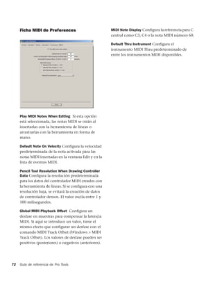 Ficha MIDI de Preferences                           MIDI Note Display Configura la referencia para C
                                                         central como C3, C4 o la nota MIDI número 60.

                                                         Default Thru Instrument Configura el
                                                         instrumento MIDI Thru predeterminado de
                                                         entre los instrumentos MIDI disponibles.




     Play MIDI Notes When Editing Si esta opción
     está seleccionada, las notas MIDI se oirán al
     insertarlas con la herramienta de líneas o
     arrastrarlas con la herramienta en forma de
     mano.

     Default Note On Velocity Configura la velocidad
     predeterminada de la nota activada para las
     notas MIDI insertadas en la ventana Edit y en la
     lista de eventos MIDI.

     Pencil Tool Resolution When Drawing Controller
     Data Configura la resolución predeterminada
     para los datos del controlador MIDI creados con
     la herramienta de líneas. Si se configura con una
     resolución baja, se evitará la creación de datos
     de controlador densos. El valor oscila entre 1 y
     100 milisegundos.

     Global MIDI Playback Offset Configura un
     desfase en muestras para compensar la latencia
     MIDI. Si aquí se introduce un valor, tiene el
     mismo efecto que configurar un desfase con el
     comando MIDI Track Offset (Windows > MIDI
     Track Offset). Los valores de desfase pueden ser
     positivos (posteriores) o negativos (anteriores).




72   Guía de referencia de Pro Tools
 