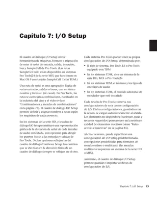 Capítulo 7: I/O Setup


El cuadro de diálogo I/O Setup ofrece               Cada sistema Pro Tools puede tener su propia
herramientas de etiquetas, formato y asignación     configuración de I/O Setup, determinada por:
de rutas de señal de entrada, salida, inserción,    • El tipo de sistema, Pro Tools LE o Pro Tools
bus y SampleCell de Pro Tools. (Las rutas             equipado con TDM
SampleCell sólo están disponibles en sistemas
Pro Tools|24 de la serie MIX que funcionen en       • En los sistemas TDM, si es un sistema de la
Mac OS 9 con tarjetas SampleCell II con TDM.)         serie HD, MIX o Pro Tools|24
                                                    • En los sistemas TDM, el número y los tipos de
Una ruta de señal es una agrupación lógica de         interfaces de audio
varias entradas, salidas o buses, con un único
nombre y formato (de canal). En Pro Tools, las      • En los sistemas TDM, el módulo adicional de
rutas se asemejan a combinaciones, habituales en      mezclador que esté instalado
la industria del cine y el vídeo (véase             Cada sesión de Pro Tools conserva sus
"Combinaciones y mezclas de combinaciones"          configuraciones de ruta como configuración
en la página 76). El cuadro de diálogo I/O Setup    de E/S. Dichas configuraciones, guardadas con
permite definir y asignar nombres a rutas según     la sesión, se cargan automáticamente al abrirla.
los requisitos de cada proyecto.                    Los elementos no disponibles (hardware, rutas y
En los sistemas de la serie HD, el cuadro de        recursos requeridos) permanecen en la sesión en
diálogo I/O Setup constituye una representación     calidad de elementos inactivos (véase "Rutas
gráfica de la dirección de señal de cada interfaz   activas e inactivas" en la página 85).
de audio conectada, con opciones para dirigir       Al crear sesiones, puede especificar una
los puertos físicos a las entradas y salidas de     configuración de I/O Setup predeterminada,
Pro Tools. Dichas opciones reflejan las del         con opciones predefinidas para formatos de
cuadro de diálogo Hardware Setup; los cambios       mezcla estéreo o multicanal (las mezclas
que se efectúan en la dirección física de un        multicanal requieren un sistema de la serie HD
cuadro de diálogo siempre se reflejan en el otro.   o MIX).

                                                    Asimismo, el cuadro de diálogo I/O Setup
                                                    permite guardar e importar archivos de
                                                    configuración de E/S.




                                                                                 Capítulo 7: I/O Setup   73
 