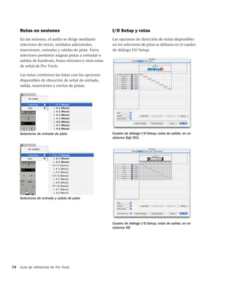 Rutas en sesiones                                   I/O Setup y rutas
     En las sesiones, el audio se dirige mediante        Las opciones de dirección de señal disponibles
     selectores de envío, módulos adicionales,           en los selectores de pista se definen en el cuadro
     inserciones, entradas y salidas de pista. Estos     de diálogo I/O Setup.
     selectores permiten asignar pistas a entradas y
     salidas de hardware, buses internos y otras rutas
     de señal de Pro Tools.

     Las rutas contienen las listas con las opciones
     disponibles de dirección de señal de entrada,
     salida, inserciones y envíos de pistas.




     Selectores de entrada de pista                      Cuadro de diálogo I/O Setup, rutas de salida, en un
                                                         sistema Digi 001




     Selectores de entrada y salida de pista




                                                         Cuadro de diálogo I/O Setup, rutas de salida, en un
                                                         sistema HD




74   Guía de referencia de Pro Tools
 