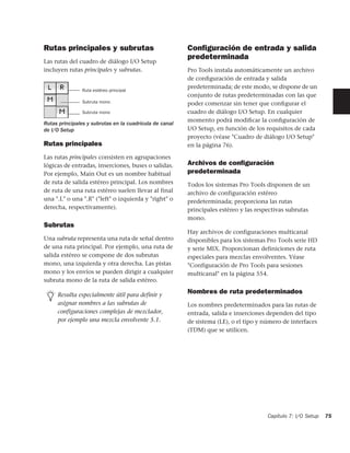 Rutas principales y subrutas                             Conﬁguración de entrada y salida
                                                         predeterminada
Las rutas del cuadro de diálogo I/O Setup
incluyen rutas principales y subrutas.                   Pro Tools instala automáticamente un archivo
                                                         de conﬁguración de entrada y salida
                                                         predeterminada; de este modo, se dispone de un
                Ruta estéreo principal
                                                         conjunto de rutas predeterminadas con las que
                Subruta mono                             poder comenzar sin tener que conﬁgurar el
                Subruta mono                             cuadro de diálogo I/O Setup. En cualquier
                                                         momento podrá modiﬁcar la conﬁguración de
Rutas principales y subrutas en la cuadrícula de canal
de I/O Setup                                             I/O Setup, en función de los requisitos de cada
                                                         proyecto (véase "Cuadro de diálogo I/O Setup"
Rutas principales                                        en la página 76).

Las rutas principales consisten en agrupaciones
lógicas de entradas, inserciones, buses o salidas.       Archivos de conﬁguración
Por ejemplo, Main Out es un nombre habitual              predeterminada
de ruta de salida estéreo principal. Los nombres         Todos los sistemas Pro Tools disponen de un
de ruta de una ruta estéreo suelen llevar al final       archivo de configuración estéreo
una ".L" o una ".R" ("left" o izquierda y "right" o      predeterminada; proporciona las rutas
derecha, respectivamente).                               principales estéreo y las respectivas subrutas
                                                         mono.
Subrutas
                                                         Hay archivos de configuraciones multicanal
Una subruta representa una ruta de señal dentro          disponibles para los sistemas Pro Tools serie HD
de una ruta principal. Por ejemplo, una ruta de          y serie MIX. Proporcionan definiciones de ruta
salida estéreo se compone de dos subrutas                especiales para mezclas envolventes. Véase
mono, una izquierda y otra derecha. Las pistas           "Configuración de Pro Tools para sesiones
mono y los envíos se pueden dirigir a cualquier          multicanal" en la página 554.
subruta mono de la ruta de salida estéreo.

     Resulta especialmente útil para definir y
                                                         Nombres de ruta predeterminados
     asignar nombres a las subrutas de                   Los nombres predeterminados para las rutas de
     configuraciones complejas de mezclador,             entrada, salida e inserciones dependen del tipo
     por ejemplo una mezcla envolvente 5.1.              de sistema (LE), o el tipo y número de interfaces
                                                         (TDM) que se utilicen.




                                                                                       Capítulo 7: I/O Setup   75
 
