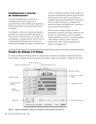 Combinaciones y mezclas                                            el resto. El diálogo se puede mezclar luego con
     de combinaciones                                                   las otras combinaciones, durante la mezcla final
                                                                        de una escena o un rollo. La mezcla final se
     El uso de combinaciones y mezclas de                               simplifica gracias a la posibilidad de controlar el
     combinaciones tiene su origen en la                                nivel de cada combinación, en lugar de las
     posproducción, como método para organizar y                        numerosas pistas individuales que constituyen
     gestionar elementos de una mezcla por tipo o                       una mezcla de película típica.
     contenido.
                                                                        En Pro Tools se puede trabajar con rutas
     Por ejemplo, una mezcla de película requiere a                     principales y subrutas del mismo modo que con
     menudo una mezcla de combinaciones para                            mezclas de combinaciones. Éstas se pueden
     efectos Foley, otra para efectos de sonido, otra                   asignar según sea necesario, y es posible asignar
     para diálogos y otra para música. En este caso, la                 varias salidas a pistas y envíos. Para más
     combinación de diálogo contiene todos los                          información, véase "Varias asignaciones de
     elementos de diálogo mezclados en relación con                     salida" en la página 452.



     Cuadro de diálogo I/O Setup
     El cuadro de diálogo I/O Setup deﬁne las rutas de bus, inserciones, entradas y salidas de Pro Tools.
     Aquí también se pueden dirigir los puertos de entrada y salida a las entradas y salidas de Pro Tools.

                                      Fichas de tipo de ruta
               Columna de nombre de ruta                   Selector de formato de ruta




                                                                                                     Etiqueta de interfaz


                                                                                                       Selectores de entrada
     Expandir/Contraer                                                                                 y salida



       Rutas principales y                                                                               Cuadrícula de canal
       subrutas


          Estado
          activo/inactivo




           Opciones                                                                                     Herramientas de ruta




     Figura 7. Cuadro de diálogo I/O Setup en un sistema Pro Tools|HD con una 192 I/O

76   Guía de referencia de Pro Tools
 