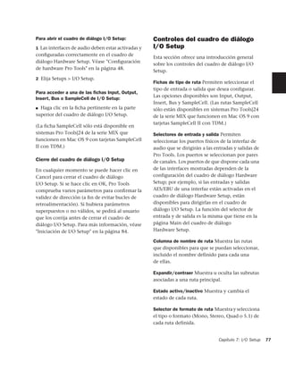 Para abrir el cuadro de diálogo I/O Setup:          Controles del cuadro de diálogo
1 Las interfaces de audio deben estar activadas y   I/O Setup
conﬁguradas correctamente en el cuadro de
                                                    Esta sección ofrece una introducción general
diálogo Hardware Setup. Véase "Conﬁguración
                                                    sobre los controles del cuadro de diálogo I/O
de hardware Pro Tools" en la página 48.
                                                    Setup.
2 Elija Setups > I/O Setup.
                                                    Fichas de tipo de ruta Permiten seleccionar el
                                                    tipo de entrada o salida que desea configurar.
Para acceder a una de las ﬁchas Input, Output,
                                                    Las opciones disponibles son Input, Output,
Insert, Bus o SampleCell de I/O Setup:
                                                    Insert, Bus y SampleCell. (Las rutas SampleCell
■ Haga clic en la ﬁcha pertinente en la parte       sólo están disponibles en sistemas Pro Tools|24
superior del cuadro de diálogo I/O Setup.           de la serie MIX que funcionen en Mac OS 9 con
                                                    tarjetas SampleCell II con TDM.)
(La ficha SampleCell sólo está disponible en
sistemas Pro Tools|24 de la serie MIX que           Selectores de entrada y salida Permiten
funcionen en Mac OS 9 con tarjetas SampleCell       seleccionar los puertos físicos de la interfaz de
II con TDM.)                                        audio que se dirigirán a las entradas y salidas de
                                                    Pro Tools. Los puertos se seleccionan por pares
Cierre del cuadro de diálogo I/O Setup              de canales. Los puertos de que dispone cada una
En cualquier momento se puede hacer clic en         de las interfaces mostradas dependen de la
Cancel para cerrar el cuadro de diálogo             configuración del cuadro de diálogo Hardware
I/O Setup. Si se hace clic en OK, Pro Tools         Setup; por ejemplo, si las entradas y salidas
comprueba varios parámetros para conﬁrmar la        AES/EBU de una interfaz están activadas en el
validez de dirección (a ﬁn de evitar bucles de      cuadro de diálogo Hardware Setup, están
retroalimentación). Si hubiera parámetros           disponibles para dirigirlas en el cuadro de
superpuestos o no válidos, se pedirá al usuario     diálogo I/O Setup. La función del selector de
que los corrija antes de cerrar el cuadro de        entrada y de salida es la misma que tiene en la
diálogo I/O Setup. Para más información, véase      página Main del cuadro de diálogo
"Iniciación de I/O Setup" en la página 84.          Hardware Setup.

                                                    Columna de nombre de ruta Muestra las rutas
                                                    que disponibles para que se puedan seleccionar,
                                                    incluido el nombre definido para cada una
                                                    de ellas.

                                                    Expandir/contraer Muestra u oculta las subrutas
                                                    asociadas a una ruta principal.

                                                    Estado activo/inactivo Muestra y cambia el
                                                    estado de cada ruta.

                                                    Selector de formato de ruta Muestra y selecciona
                                                    el tipo o formato (Mono, Stereo, Quad o 5.1) de
                                                    cada ruta definida.


                                                                                  Capítulo 7: I/O Setup   77
 