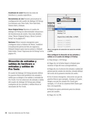 Cuadrícula de canal Muestra las rutas de
     interfaces y canales específicos.

     Herramientas de ruta Permite personalizar la
     configuración del cuadro de diálogo I/O Setup.
     Los botones son: New Path, New Sub-Path,
     Delete Path y Default.

     Show Original Setup Muestra el cuadro de
     diálogo I/O Setup en determinadas situaciones
     de transferencia de sesión. Para más detalles,
     véase "Show Original Setup y Show Current
     Setup" en la página 87.

     Opciones Ofrece menús emergentes para
     configurar rutas u órdenes de Meter, Audition
     (visualización previa de lista de regiones),
     Default Output (para nuevas pistas) y Default       Menú emergente de selección de canal de entrada
     Path Order. Véase "Opciones de I/O Setup" en la     y salida
     página 91.
                                                         Para conﬁgurar la dirección de las entradas y
                                                         salidas en el cuadro de diálogo I/O Setup:
                                                         1 Elija Setups > I/O Setup.
     Dirección de entradas y
                                                         2 Haga clic en la ﬁcha Input o Output para
     salidas de hardware a
                                                         mostrar el tipo de ruta correspondiente.
     entradas y salidas de
     Pro Tools                                           3 Haga clic en el selector de entrada o salida del
                                                         primer par de canales de interfaz, situado debajo
     El cuadro de diálogo I/O Setup permite definir      del icono de la primera interfaz de audio.
     los puertos físicos del periférico de entrada y
                                                         4 En el menú emergente, seleccione un par de
     salida que se dirigen a las salidas y entradas de
     Pro Tools. Use los selectores de entrada y salida   puertos físicos (por ejemplo, Analog 1–2) para
     del cuadro de diálogo I/O Setup para dirigir        dirigir a un par de canales Pro Tools (por
     cualquiera de las entradas y salidas físicas al     ejemplo, A 1–2) de la columna Path Name que
     mezclador de Pro Tools.                             hay a la izquierda.

                                                         5 Repita los pasos anteriores para los demás
                                                         pares de canales.

                                                         6 Haga clic en OK.




78   Guía de referencia de Pro Tools
 