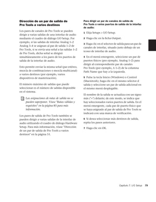 Dirección de un par de salida de                     Para dirigir un par de canales de salida de
Pro Tools a varios destinos                          Pro Tools a varios puertos de salida de la interfaz
                                                     de audio:
Los pares de canales de Pro Tools se pueden
                                                     1 Elija Setups > I/O Setup.
dirigir a varias salidas de una interfaz de audio
mediante el cuadro de diálogo I/O Setup. Por         2 Haga clic en la ﬁcha Output.
ejemplo, si las salidas de interfaz Analog 1–2
                                                     3 Haga clic en el selector de salida para un par de
Analog 3–4 se asignan al par de salida 1–2 de
                                                     canales de interfaz, situado justo debajo de un
Pro Tools, si se envía una señal a las salidas 1–2
                                                     icono de interfaz de audio.
de Pro Tools, dicha señal se dirigirá
simultáneamente a los pares de los puertos de        4 En el menú emergente, seleccione un par de
salida de la interfaz de audio.                      puertos físicos (por ejemplo, Analog 1–2) para
                                                     dirigir al correspondiente par de canales
Esto permite enviar la misma señal (par estéreo,     Pro Tools (por ejemplo, A 1–2) de la columna
mezcla de combinaciones o mezcla multicanal)         Path Name que hay a la izquierda.
a varios destinos (por ejemplo, varios
dispositivos de masterización).                      5 Pulse la tecla Inicio (Windows) o Control
                                                     (Macintosh), haga clic en el mismo selector d
El número máximo de salidas que puede                salida y seleccione un par de salida adicional en
seleccionar es el número de salidas disponible       el mismo menú desplegable.
en el sistema.
                                                     El nombre de la salida se actualiza con un signo
     Las asignaciones de rutas de salida no se       más ("+") delante; de este modo, se indica que
     pueden superponer. Véase "Rutas válidas y       hay seleccionados varios puertos de salida. En el
     requisitos" en la página 85 para más            menú emergente, cada par de puerto físico que
     información.                                    se haya asignado al par de salida de Pro Tools se
                                                     indicará con una marca de verificación.
Los pares de salida de Pro Tools también se
pueden dirigir a varias salidas de la interfaz de    6 Si desea seleccionar más destinos de salida,
audio utilizando el cuadro de diálogo Hardware       repita los pasos anteriores.
Setup. Para más información, véase "Dirección        7 Haga clic en OK.
de un par de salida de Pro Tools a varios
destinos" en la página 51.




                                                                                    Capítulo 7: I/O Setup   79
 