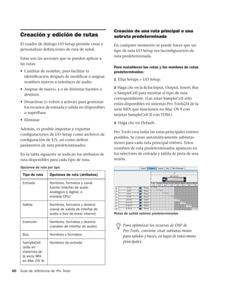 Creación de una ruta principal o una
     Creación y edición de rutas                         subruta predeterminada
     El cuadro de diálogo I/O Setup permite crear y      En cualquier momento se puede hacer que un
     personalizar deﬁniciones de ruta de señal.          tipo de ruta I/O Setup sea laconfiguración de
                                                         ruta predeterminada.
     Estas son las acciones que se pueden aplicar a
     las rutas:
                                                         Para restablecer las rutas y los nombres de rutas
     • Cambiar de nombre, para facilitar la              predeterminados:
       identiﬁcación después de modiﬁcar o asignar
                                                         1 Elija Setups > I/O Setup.
       nombres nuevos a interfaces de audio
     • Asignar de nuevo, a o de distintas fuentes o      2 Haga clic en la ﬁcha Input, Output, Insert, Bus

       destinos                                          o SampleCell para mostrar el tipo de ruta
                                                         correspondiente. (Las rutas SampleCell sólo
     • Desactivar (o volver a activar) para gestionar
                                                         están disponibles en sistemas Pro Tools|24 de la
       los recursos de entrada y salida no disponibles
                                                         serie MIX que funcionen en Mac OS 9 con
       o superﬂuos
                                                         tarjetas SampleCell II con TDM.)
     • Eliminar
                                                         3 Haga clic en Default.
     Además, es posible importar y exportar
                                                         Pro Tools crea todas las rutas principales estéreo
     conﬁguraciones de I/O Setup como archivos de
                                                         posibles. Se crean automáticamente subrutas
     conﬁguración de E/S, así como deﬁnir
                                                         mono para cada ruta principal estéreo. Estos
     parámetros de ruta predeterminados.
                                                         nombres de ruta predeterminados aparecen en
     En la tabla siguiente se indican los atributos de   los selectores de entrada y salida de pista de una
     ruta disponibles para cada tipo de ruta.            sesión.

     Opciones de ruta por tipo

      Tipo de ruta     Opciones de ruta (atributos)

      Entrada          Nombres, formatos y canal
                       fuente (interfaz de audio
                       analógico o digital, o
                       entrada CPU)

      Salida           Nombres, formatos y destino
                       (canal de salida de interfaz de
                       audio o bus de envío interno)     Rutas de salida estéreo predeterminadas

      Inserción        Nombres, formatos y destino
                       (canales de interfaz de audio)         Para optimizar los recursos de DSP de
                                                              Pro Tools, conviene crear subrutas mono
      Bus              Nombres y formatos                     para salidas y buses, en lugar de rutas mono
      SampleCell       Nombres de entrada                     principales.
      (sólo en
      sistemas de
      la serie MIX
      en Mac OS 9)

80   Guía de referencia de Pro Tools
 