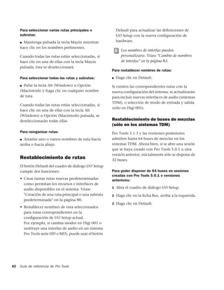 Para seleccionar varias rutas principales o            Default para actualizar las deﬁniciones de
     subrutas:                                              I/O Setup con la nueva conﬁguración de
     ■ Mantenga pulsada la tecla Mayús mientras             hardware.
     hace clic en los nombres pertinentes.
                                                              Los nombres de interfaz pueden
     Cuando todas las rutas están seleccionadas, si           personalizarse. Véase "Cambio de nombres
     hace clic en una de ellas con la tecla Mayús             de interfaz" en la página 83.
     pulsada, ésta se deseleccionará.
                                                        Para restablecer nombres de rutas:

     Para seleccionar todas las rutas y subrutas:       ■   Haga clic en Default.

     ■ Pulse la tecla Alt (Windows) u Opción
                                                        Si existen las correspondientes rutas con la
     (Macintosh) y haga clic en cualquier nombre        nueva configuración del sistema, se actualizarán
     de ruta.                                           para incluir nuevas interfaces de audio (sistemas
                                                        TDM), o selección de modo de entrada y salida
     Cuando todas las rutas están seleccionadas, si
                                                        (sólo en Digi 001).
     hace clic en una de ellas con la tecla Alt
     (Windows) u Opción (Macintosh) pulsada, se
     deseleccionarán todas ellas.                       Restablecimiento de buses de mezclas
                                                        (sólo en los sistemas TDM)
     Para reorganizar rutas:                            Pro Tools 5.1.3 y las versiones posteriores
     ■ Arrastre uno o varios nombres de ruta hacia      admiten hasta 64 buses de mezclas en los
     arriba o hacia abajo.                              sistemas TDM. Ahora bien, si se abre una sesión
                                                        que se haya creado con Pro Tools 5.0.1 u otra
                                                        versión anterior, inicialmente sólo se dispone de
     Restablecimiento de rutas                          32 buses.
     El botón Default del cuadro de diálogo I/O Setup
     cumple dos funciones:                              Para poder disponer de 64 buses en sesiones
                                                        creadas con Pro Tools 5.0.1 o versiones
     • Crear tantas rutas nuevas predeterminadas        anteriores:
       como permitan los recursos e interfaces de
                                                        1 Abra el cuadro de diálogo I/O Setup.
       audio disponibles en el sistema. Véase
       "Creación de una ruta principal o una subruta    2 Haga clic en la ﬁcha Bus, arriba a la izquierda.
       predeterminada" en la página 80.
                                                        3 Haga clic en Default.
     • Restablecer nombres de ruta seleccionados
       para rutas correspondientes en la
       conﬁguración de I/O Setup actual.
       Por ejemplo, si cambia modos en Digi 001 o
       sustituye una interfaz de audio en un sistema
       Pro Tools serie HD o MIX, puede usar el botón




82   Guía de referencia de Pro Tools
 