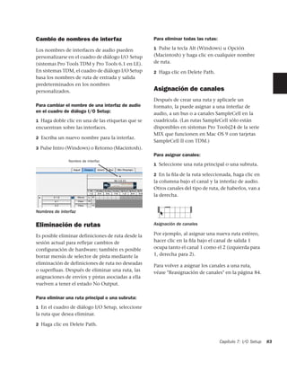 Cambio de nombres de interfaz                       Para eliminar todas las rutas:

Los nombres de interfaces de audio pueden           1 Pulse la tecla Alt (Windows) u Opción

personalizarse en el cuadro de diálogo I/O Setup    (Macintosh) y haga clic en cualquier nombre
(sistemas Pro Tools TDM y Pro Tools 6.1 en LE).     de ruta.
En sistemas TDM, el cuadro de diálogo I/O Setup     2 Haga clic en Delete Path.
basa los nombres de ruta de entrada y salida
predeterminados en los nombres
personalizados.                                     Asignación de canales
                                                    Después de crear una ruta y aplicarle un
Para cambiar el nombre de una interfaz de audio     formato, la puede asignar a una interfaz de
en el cuadro de diálogo I/O Setup:                  audio, a un bus o a canales SampleCell en la
1 Haga doble clic en una de las etiquetas que se    cuadrícula. (Las rutas SampleCell sólo están
encuentran sobre las interfaces.                    disponibles en sistemas Pro Tools|24 de la serie
                                                    MIX que funcionen en Mac OS 9 con tarjetas
2 Escriba un nuevo nombre para la interfaz.
                                                    SampleCell II con TDM.)
3 Pulse Intro (Windows) o Retorno (Macintosh).
                                                    Para asignar canales:
               Nombre de interfaz
                                                    1 Seleccione una ruta principal o una subruta.

                                                    2 En la ﬁla de la ruta seleccionada, haga clic en
                                                    la columna bajo el canal y la interfaz de audio.
                                                    Otros canales del tipo de ruta, de haberlos, van a
                                                    la derecha.


Nombres de interfaz


Eliminación de rutas                                Asignación de canales

Es posible eliminar definiciones de ruta desde la   Por ejemplo, al asignar una nueva ruta estéreo,
sesión actual para reflejar cambios de              hacer clic en la ﬁla bajo el canal de salida 1
configuración de hardware; también es posible       ocupa tanto el canal 1 como el 2 (izquierda para
borrar menús de selector de pista mediante la       1, derecha para 2).
eliminación de definiciones de ruta no deseadas     Para volver a asignar los canales a una ruta,
o superfluas. Después de eliminar una ruta, las     véase "Reasignación de canales" en la página 84.
asignaciones de envíos y pistas asociadas a ella
vuelven a tener el estado No Output.

Para eliminar una ruta principal o una subruta:
1 En el cuadro de diálogo I/O Setup, seleccione
la ruta que desea eliminar.

2 Haga clic en Delete Path.



                                                                                     Capítulo 7: I/O Setup   83
 