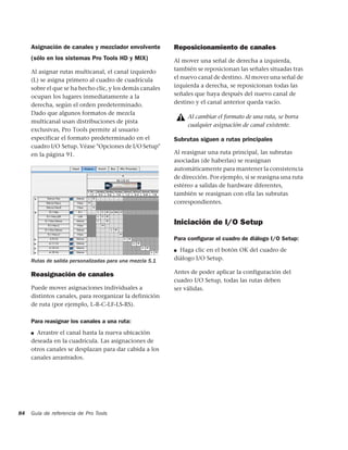 Asignación de canales y mezclador envolvente         Reposicionamiento de canales
     (sólo en los sistemas Pro Tools HD y MIX)            Al mover una señal de derecha a izquierda,
     Al asignar rutas multicanal, el canal izquierdo      también se reposicionan las señales situadas tras
     (L) se asigna primero al cuadro de cuadrícula        el nuevo canal de destino. Al mover una señal de
     sobre el que se ha hecho clic, y los demás canales   izquierda a derecha, se reposicionan todas las
     ocupan los lugares inmediatamente a la               señales que haya después del nuevo canal de
     derecha, según el orden predeterminado.              destino y el canal anterior queda vacío.
     Dado que algunos formatos de mezcla
                                                               Al cambiar el formato de una ruta, se borra
     multicanal usan distribuciones de pista
                                                               cualquier asignación de canal existente.
     exclusivas, Pro Tools permite al usuario
     especificar el formato predeterminado en el          Subrutas siguen a rutas principales
     cuadro I/O Setup. Véase "Opciones de I/O Setup"
     en la página 91.                                     Al reasignar una ruta principal, las subrutas
                                                          asociadas (de haberlas) se reasignan
                                                          automáticamente para mantener la consistencia
                                                          de dirección. Por ejemplo, si se reasigna una ruta
                                                          estéreo a salidas de hardware diferentes,
                                                          también se reasignan con ella las subrutas
                                                          correspondientes.


                                                          Iniciación de I/O Setup

                                                          Para conﬁgurar el cuadro de diálogo I/O Setup:
                                                          ■ Haga clic en el botón OK del cuadro de
     Rutas de salida personalizadas para una mezcla 5.1   diálogo I/O Setup.

     Reasignación de canales                              Antes de poder aplicar la configuración del
                                                          cuadro I/O Setup, todas las rutas deben
     Puede mover asignaciones individuales a              ser válidas.
     distintos canales, para reorganizar la definición
     de ruta (por ejemplo, L-R-C-LF-LS-RS).

     Para reasignar los canales a una ruta:
     ■ Arrastre el canal hasta la nueva ubicación

     deseada en la cuadrícula. Las asignaciones de
     otros canales se desplazan para dar cabida a los
     canales arrastrados.




84   Guía de referencia de Pro Tools
 