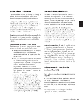 Rutas válidas y requisitos                         Rutas activas e inactivas
Al configurar el cuadro de diálogo I/O Setup, se   Las rutas de Pro Tools pueden estar activas o
deben tener en cuenta ciertas normas de            inactivas (no disponibles). El estado activo e
definición de rutas y asignación de canales.       inactivo puede seleccionarlo manualmente el
                                                   usuario, de pista en pista o por sesión. Además,
Aunque es posible realizar asignaciones no
                                                   Pro Tools desactiva rutas automáticamente
válidas en la cuadrícula de canal, Pro Tools no
                                                   cuando la entrada/salida no está disponible.
aceptará una configuración de I/O Setup a
menos que todas las rutas cumplan los              Asignaciones de rutas de pista Es posible
requisitos de definición de ruta y asignación de   desactivar asignaciones de ruta de bus, salida y
canales descritos a continuación:                  entrada de pista mediante la herramienta de
                                                   selección pertinente en la pista. De este modo,
Requisitos mínimos de deﬁnición de rutas Todas
                                                   las listas de reproducción no cambian aunque se
las rutas deben tener un nombre asignado, un
                                                   desconecten pistas de la ruta de bus o salida. Use
formato y una asignación de entrada/salida
                                                   este método para eliminar una pista de una ruta
válida.
                                                   de señal.
Superposición de canales y rutas válidas
                                                   Asignaciones globales de ruta Es posible activar
La asignación de canales impone ciertas reglas
                                                   y desactivar rutas globalmente en el cuadro
con respecto a la superposición de rutas.
                                                   I/O Setup. Use este método para desactivar una
  • No se admiten superposiciones, ni parciales    ruta de señal en cualquier pista a la que esté
    ni totales, entre dos rutas de salida          asignada. Pro Tools también desactiva rutas que
    principales, dos rutas de inserción ni dos     no están disponibles. Las rutas pueden no estar
    rutas de bus.                                  disponibles cuando tampoco lo están ciertos
  • Una ruta de bus o salida recién creada debe    recursos del sistema o hardware, por ejemplo
    ser totalmente independiente de otras          cuando se abre una sesión que se guardó en otro
    asignaciones (no asignada a cualquier otro     sistema.
    canal o interfaz de entrada/salida
    disponible), o debe ser una subruta            Asignaciones de rutas de pista
    perteneciente totalmente a una ruta mayor
    (por ejemplo, una subruta LCR dentro de        (ventanas Mix y Edit)
    una ruta 5.1 mayor).
                                                   Para activar y desactivar una asignación de ruta
  • Las rutas de inserción y salida pueden
                                                   de pista:
    superponerse en I/O Setup, pero sólo
    podrán utilizarse de una en una en una         ■  En la ventana Mix o Edit, mantenga pulsadas
    sesión concreta. (Las rutas de SampleCell y    las teclas Control e Inicio (Windows) o
    entrada, por su parte, se pueden dirigir a     Comando y Control (Macintosh) mientras hace
    varias pistas.) (Las rutas SampleCell sólo     clic en el selector de entrada, salida, inserción o
    están disponibles en sistemas Pro Tools|24     envío.
    de la serie MIX que funcionen en Mac OS 9
                                                   Las asignaciones de rutas de pista inactivas
    con tarjetas SampleCell II con TDM.)
                                                   aparecen en cursiva y sin resaltar.




                                                                                  Capítulo 7: I/O Setup   85
 