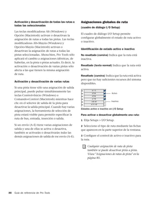 Activación y desactivación de todas las rutas o         Asignaciones globales de ruta
     todas las seleccionadas
                                                             (cuadro de diálogo I/O Setup)
     Las teclas modificadoras Alt (Windows) y
                                                             El cuadro de diálogo I/O Setup permite
     Opción (Macintosh) activan o desactivan la
                                                             configurar globalmente el estado de ruta activo
     asignación de rutas a todas las pistas. Las teclas
                                                             o inactivo.
     modificadoras Alt+Mayús (Windows) y
     Opción+Mayús (Macintosh) activan o
                                                             Identiﬁcación de estado activo e inactivo
     desactivan la asignación de rutas a todas las
     pistas seleccionadas. Ahora bien, Pro Tools sólo        No resaltado (cursiva) Indica que la ruta está
     aplicará el cambio a asignaciones idénticas, de         inactiva.
     haberlas, en la pista o pistas actuales. Es decir, la
     activación o desactivación de varias pistas sólo        Resaltado (texto normal) Indica que la ruta está
     afecta a las que tienen la misma asignación             activa.
     de ruta.
                                                             Resaltado (cursiva) Indica que la ruta está activa
                                                             pero que no hay suficientes recursos del sistema
     Activación y desactivación de varias rutas
                                                             disponibles.
     Si una pista tiene sólo una asignación de salida
     principal, puede pulsar simultáneamente las
                                                                                        Activo
     teclas Control+Inicio (Windows) o
     Comando+Control (Macintosh) mientras hace
                                                                                        Inactivo
     clic en el selector de salida de la pista para
     desactivar la salida principal. Cuando hay varias
                                                             Estados activo e inactivo en I/O Setup
     asignaciones, la herramienta de selección de
     pista estará visible para permitir especificar la       Para activar o desactivar globalmente una ruta:
     ruta de bus, entrada, inserción o salida.
                                                             1 Elija Setups > I/O Setup.
     Si un envío (A–E) tiene varias asignaciones de          2 Seleccione el tipo de ruta mediante las ﬁchas
     salida y una de ellas se activa o desactiva,            que aparecen en la parte superior de la ventana.
     también se activarán o desactivarán todas las
     demás asignaciones de salida de ese envío (A–E).        3 Conﬁgure el control de activo o inactivo para
                                                             la ruta.

                                                                  Cualquier asignación de ruta de pista
                                                                  también se puede desactivar pista a pista.
                                                                  Véase "Asignaciones de rutas de pista" en la
                                                                  página 85.




86   Guía de referencia de Pro Tools
 