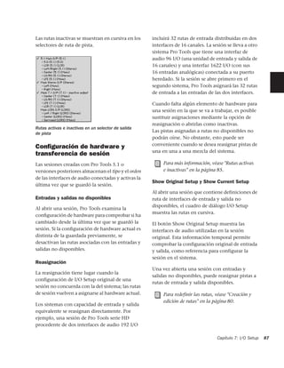 Las rutas inactivas se muestran en cursiva en los    incluirá 32 rutas de entrada distribuidas en dos
selectores de ruta de pista.                         interfaces de 16 canales. La sesión se lleva a otro
                                                     sistema Pro Tools que tiene una interfaz de
                                                     audio 96 I/O (una unidad de entrada y salida de
                                                     16 canales) y una interfaz 1622 I/O (con sus
                                                     16 entradas analógicas) conectada a su puerto
                                                     heredado. Si la sesión se abre primero en el
                                                     segundo sistema, Pro Tools asignará las 32 rutas
                                                     de entrada a las entradas de las dos interfaces.

                                                     Cuando falta algún elemento de hardware para
                                                     una sesión en la que se va a trabajar, es posible
                                                     sustituir asignaciones mediante la opción de
                                                     reasignación o abrirlas como inactivas.
Rutas activas e inactivas en un selector de salida
de pista
                                                     Las pistas asignadas a rutas no disponibles no
                                                     podrán oírse. No obstante, esto puede ser
                                                     conveniente cuando se desea reasignar pistas de
Conﬁguración de hardware y
                                                     una en una a una mezcla del sistema.
transferencia de sesión
Las sesiones creadas con Pro Tools 5.1 o                  Para más información, véase "Rutas activas
versiones posteriores almacenan el tipo y el orden        e inactivas" en la página 85.
de las interfaces de audio conectadas y activas la
                                                     Show Original Setup y Show Current Setup
última vez que se guardó la sesión.
                                                     Al abrir una sesión que contiene definiciones de
Entradas y salidas no disponibles                    ruta de interfaces de entrada y salida no
                                                     disponibles, el cuadro de diálogo I/O Setup
Al abrir una sesión, Pro Tools examina la
                                                     muestra las rutas en cursiva.
conﬁguración de hardware para comprobar si ha
cambiado desde la última vez que se guardó la        El botón Show Original Setup muestra las
sesión. Si la conﬁguración de hardware actual es     interfaces de audio utilizadas en la sesión
distinta de la guardada previamente, se              original. Esta información temporal permite
desactivan las rutas asociadas con las entradas y    comprobar la configuración original de entrada
salidas no disponibles.                              y salida, como referencia para configurar la
                                                     sesión en el sistema.
Reasignación
                                                     Una vez abierta una sesión con entradas y
La reasignación tiene lugar cuando la
                                                     salidas no disponibles, puede reasignar pistas a
configuración de I/O Setup original de una
                                                     rutas de entrada y salida disponibles.
sesión no concuerda con la del sistema; las rutas
de sesión vuelven a asignarse al hardware actual.         Para redefinir las rutas, véase "Creación y
                                                          edición de rutas" en la página 80.
Los sistemas con capacidad de entrada y salida
equivalente se reasignan directamente. Por
ejemplo, una sesión de Pro Tools serie HD
procedente de dos interfaces de audio 192 I/O

                                                                                    Capítulo 7: I/O Setup   87
 