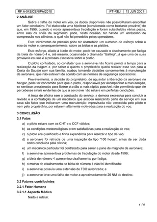 RF A-042/CENIPA/2010 PT-REJ 15 JUN 2001
11/13
2 ANÁLISE
Sobre a falha do motor em voo, os dados disponíveis não possibilitaram encontrar
um fator conclusivo. Foi elaborada uma hipótese (considerada como bastante provável) de
que, em 1999, quando o motor apresentava trepidação e foram substituídas várias peças,
entre elas os anéis de segmento, pode, nesta ocasião, ter havido um acréscimo de
compressão nos cilindros, o qual não foi percebido pelos operadores.
Este incremento de pressão pode ter acarretado um aumento de esforço sobre o
eixo do motor e, consequentemente, sobre as bielas e os pistões.
Este esforço, aliado à idade do motor, pode ter causado o cisalhamento por fadiga
da biela de número 4 e, até mesmo, ocasionado o chamado “Galling”, já que uma de suas
prováveis causas é a pressão excessiva sobre o pistão.
O piloto contratado, ao constatar que a aeronave não ficaria pronta a tempo para a
realização da viagem e, por saber o quanto o proprietário queria realizar esse voo para a
Costa do Sauípe com sua família, acabou tomando decisões concernentes à manutenção
da aeronave, que não estavam de acordo com as normas de segurança operacional.
Provavelmente, a decisão do proprietário, de aguardar a liberação da aeronave no
hangar, pode ter concorrido para que o piloto, responsável por acompanhar a manutenção,
se sentisse pressionado para liberar o avião o mais rápido possível, não permitindo que ele
percebesse sinais evidentes de que a aeronave não estava em perfeitas condições.
A troca de oficina sem a conclusão do serviço, a demora excessiva para concluir a
revisão e a contratação de um mecânico que acabou realizando parte do serviço em sua
casa são fatos que indicavam uma manutenção improvisada não percebida pelo piloto e
nem pelo proprietário, por estarem altamente motivados para a realização do voo.
3 CONCLUSÃO
3.1 Fatos
a) o piloto estava com os CHT e o CCF válidos;
b) as condições meteorológicas eram satisfatórias para a realização do voo;
c) o piloto era qualificado e tinha experiência para realizar o tipo de voo;
d) a aeronave foi retirada de uma inspeção do tipo “100 horas”, antes de ser dada
como concluída pela oficina;
e) um mecânico particular foi contratado para sanar a pane de magneto da aeronave;
f) a aeronave apresentava problemas de trepidação do motor desde 1999;
g) a biela de número 4 apresentou cisalhamento por fadiga;
h) o motivo do cisalhamento da biela de número 4 não foi identificado;
i) a aeronave possuía uma extensão de TBO autorizada; e
j) a aeronave teve uma falha de motor a aproximadamente 20 NM do destino.
3.2 Fatores contribuintes
3.2.1 Fator Humano
3.2.1.1 Aspecto Médico
Nada a relatar.
 